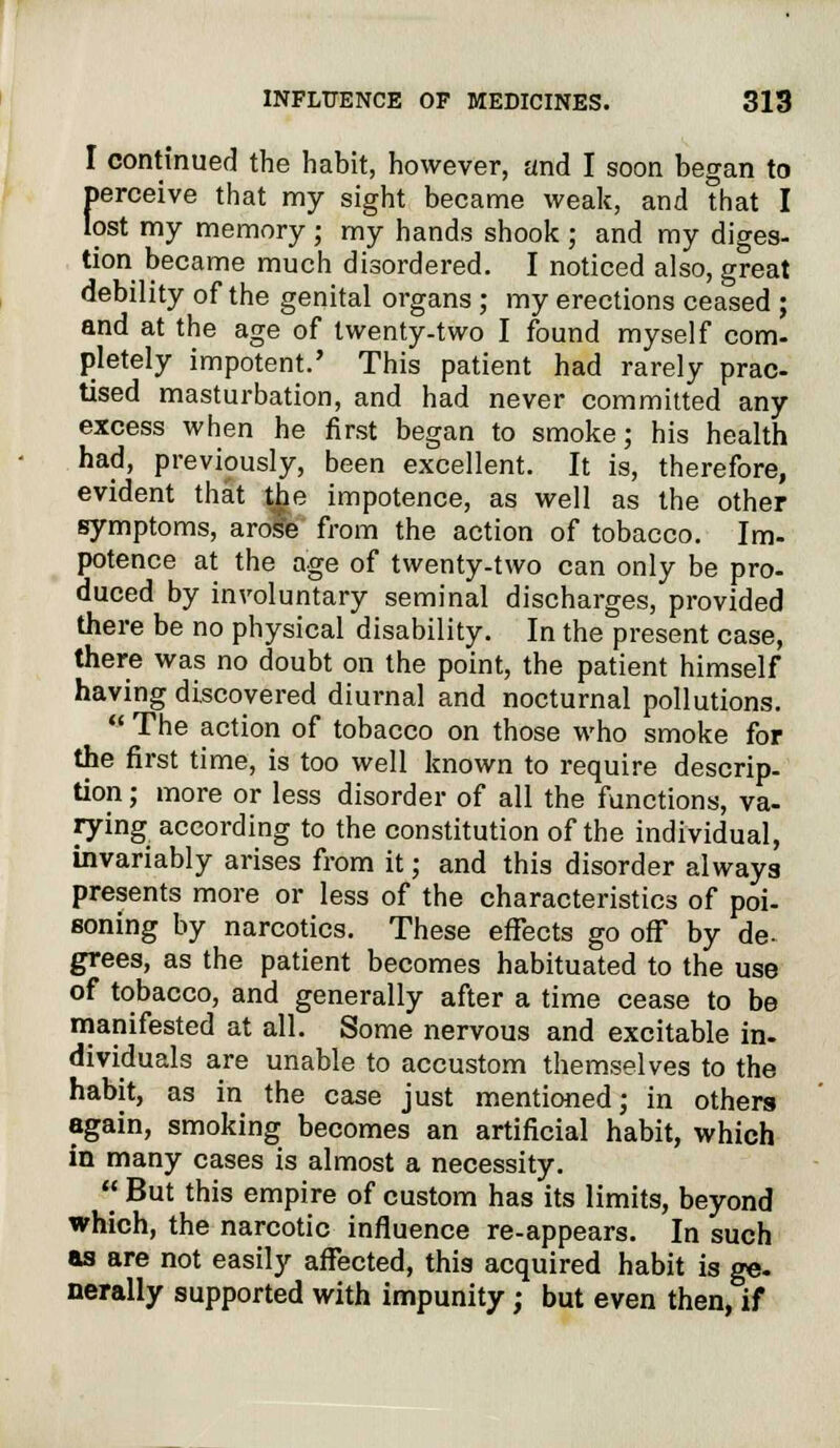 I continued the habit, however, and I soon began to [>erceive that my sight became weak, and that I ost my memory ; my hands shook ; and my diges- tion became much disordered. I noticed also, great debility of the genital organs ; my erections ceased ; and at the age of twenty-two I found myself com- pletely impotent.' This patient had rarely prac- tised masturbation, and had never committed any excess when he first began to smoke; his health had, previously, been excellent. It is, therefore, evident that the impotence, as well as the other symptoms, arose from the action of tobacco. Im- potence at the age of twenty-two can only be pro- duced by involuntary seminal discharges, provided there be no physical disability. In the present case, there was no doubt on the point, the patient himself having discovered diurnal and nocturnal pollutions.  The action of tobacco on those who smoke for the first time, is too well known to require descrip- tion ; more or less disorder of all the functions, va- rying according to the constitution of the individual, invariably arises from it; and this disorder always presents more or less of the characteristics of poi- soning by narcotics. These effects go off by de- grees, as the patient becomes habituated to the use of tobacco, and generally after a time cease to be manifested at all. Some nervous and excitable in- dividuals are unable to accustom themselves to the habit, as in the case just mentioned; in others again, smoking becomes an artificial habit, which in many cases is almost a necessity.  But this empire of custom has its limits, beyond which, the narcotic influence re-appears. In such as are not easily affected, this acquired habit is ge- nerally supported with impunity ; but even then, if