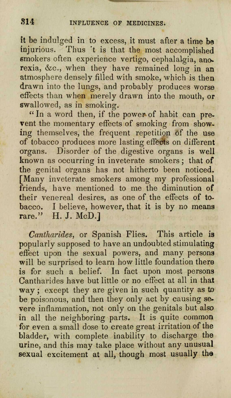 it be indulged in to excess, it must after a time be injurious. Thus t is that the most accomplished emokers often experience vertigo, cephalalgia, ano- rexia, &c, when they have remained long in an atmosphere densely filled with smoke, which is then drawn into the lungs, and probably produces worse effects than when merely drawn into the mouth, or swallowed, as in smoking.  In a word then, if the power- of habit can pre- vent the momentary effects of smoking from show- ing themselves, the frequent repetition of the use of tobacco produces more lasting effects on different organs. Disorder of the digestive organs is well known as occurring in inveterate smokers; that of the genital organs has not hitherto been noticed. [Many inveterate smokers among my professional friends, have mentioned to me the diminution of their venereal desires, as one of the effects of to- bacco. I believe, however, that it is by no means rare. H. J. McD.J Cantharides, or Spanish Flies. This article is popularly supposed to have an undoubted stimulating effect upon the sexual powers, and many persons will be surprised to learn how little foundation there is for such a belief. In fact upon most persons Cantharides have but little or no effect at all in that way; except they are given in such quantity as to be poisonous, and then they only act by causing se- vere inflammation, not only on the genitals but also in all the neighboring parts. It is quite common for even a small dose to create great irritation of the bladder, with complete inability to discharge the urine, and this may take place without any unusual sexual excitement at all, though most usually the