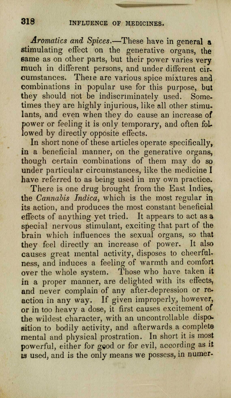 Aromatics and Spices.—These have in general a stimulating effect on the generative organs, the same as on other parts, but their power varies very much in different persons, and under different cir- cumstances. Theie are various spice mixtures and combinations in popular use for this purpose, but they should not be indiscriminately used. Some, times they are highly injurious, like all other stimu- lants, and even when they do cause an increase of E»ower or feeling it is only temporary, and often foL owed by directly opposite effects. In short none of these articles operate specifically, in a beneficial manner, on the generative organs, though certain combinations of them may do so under particular circumstances, like the medicine I have referred to as being used in my own practice. There is one drug brought from the East Indies, the Cannabis Indica, which is the most regular in its action, and produces the most constant beneficial effects of anything yet tried. It appears to act as a special nervous stimulant, exciting that part of the brain which influences the sexual organs, so that they feel directly an increase of power. It also causes great mental activity, disposes to cheerful- ness, and induces a feeling of warmth and comfort over the whole system. Those who have taken it in a proper manner, are delighted with its effects, and never complain of any after-depression or re- action in any way. If given improperly, however, or in too heavy a dose, it first causes excitement of the wildest character, with an uncontrollable dispo- sition to bodily activity, and afterwards a complete mental and physical prostration. In short it is most powerful, either for gcod or for evil, according as it is used, and is the only means we possess, in numer-