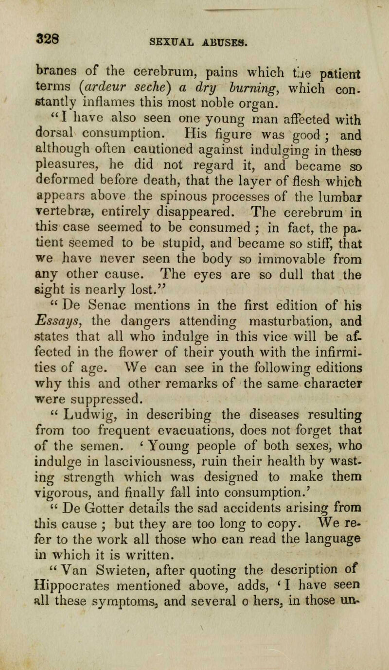 branes of the cerebrum, pains which tue patient terms (ardeur seche) a dry burning, which con- stantly inflames this most noble organ.  I have also seen one young man affected with dorsal consumption. His figure was good ; and although often cautioned against indulging in these pleasures, he did not regard it, and became so deformed before death, that the layer of flesh which appears above the spinous processes of the lumbar vertebrae, entirely disappeared. The cerebrum in this case seemed to be consumed ; in fact, the pa- tient seemed to be stupid, and became so stiff, that we have never seen the body so immovable from any other cause. The eyes are so dull that the eight is nearly lost.  De Senac mentions in the first edition of his Essays, the dangers attending masturbation, and states that all who indulge in this vice will be af- fected in the flower of their youth with the infirmi- ties of age. We can see in the following editions why this and other remarks of the same character were suppressed.  Ludwig, in describing the diseases resulting from too frequent evacuations, does not forget that of the semen. ' Young people of both sexes, who indulge in lasciviousness, ruin their health by wast- ing strength which was designed to make them vigorous, and finally fall into consumption.'  De Gotter details the sad accidents arising from this cause ; but they are too long to copy. We re- fer to the work all those who can read the language in which it is written.  Van Swieten, after quoting the description of Hippocrates mentioned above, adds, ' I have seen all these symptoms, and several o hers, in those un-