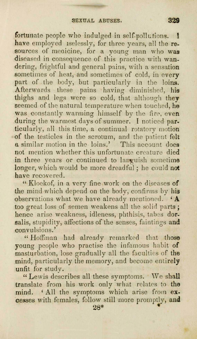 fortunate people who indulged in self-pollutions. 1 have employed lselessly, for three years, all the re- sources of medicine, for a young man who was diseased in consequence of this practice with wan- dering, frightful and general pains, with a sensation sometimes of heat, and sometimes of cold, in every part of the body, but particularly in the loins. Afterwards these pains having diminished, his thighs and legs were so cold, that although they seemed of the natural temperature when touched, he was constantly warming himself by the fire, even during the warmest days of summer. I noticed par- ticularly, all this time, a continual rotatory motion of the testicles in the scrotum, and the patient felt a similar motion in the loins.' This account does not mention whether this unfortunate creature died in three years or continued to languish sometime longer, which would be more dreadful; he could not have recovered.  Kloekof, in a very fine work on the diseases of the mind which depend on the body, confirms by his observations what we have already mentioned. ' A too great loss of semen weakens all the solid parts ; hence arise weakness, idleness, phthisis, tabes dor- salis, stupidity, affections of'the senses, faintings and convulsions.'  Hoffman had already remarked that those young people who practise the infamous habit of masturbation, lose gradually all the faculties of the mind, particularly the memory, and become entirely unfit for study.  Lewis describes all these symptoms. We shall translate from his work only what relates to the mind. ' All the symptoms which arise from ex- cesses with females, follow still more promptly, and 28* *