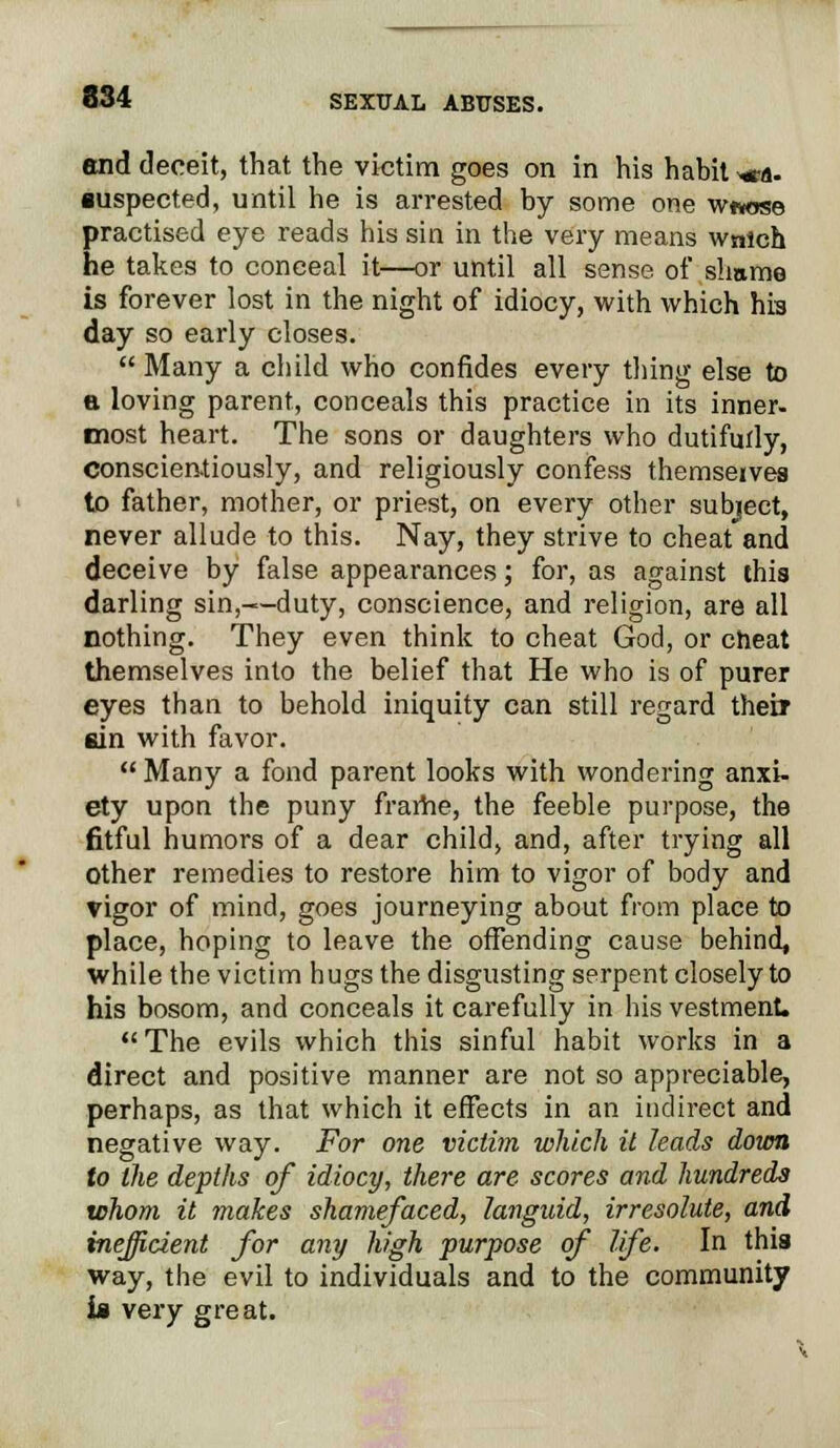 end deceit, that the victim goes on in his habit *ca. •uspected, until he is arrested by some one w«*ose practised eye reads his sin in the very means wnlch he takes to conceal it—or until all sense of shame is forever lost in the night of idiocy, with which his day so early closes.  Many a child who confides every tiling else to a loving parent, conceals this practice in its inner, most heart. The sons or daughters who dutifurly, conscientiously, and religiously confess themseivea to father, mother, or priest, on every other subject, never allude to this. Nay, they strive to cheat and deceive by false appearances; for, as against this darling sin,—duty, conscience, and religion, are all nothing. They even think to cheat God, or cheat themselves into the belief that He who is of purer eyes than to behold iniquity can still regard their sin with favor. Many a fond parent looks with wondering anxi- ety upon the puny frame, the feeble purpose, the fitful humors of a dear child, and, after trying all other remedies to restore him to vigor of body and rigor of mind, goes journeying about from place to place, hoping to leave the offending cause behind, while the victim hugs the disgusting serpent closely to his bosom, and conceals it carefully in his vestment. The evils which this sinful habit works in a direct and positive manner are not so appreciable, perhaps, as that which it effects in an indirect and negative way. For one victim which it leads down to the depths of idiocy, there are scores and hundreds whom it makes shamefaced, languid, irresolute, and inefficient for any high purpose of life. In this way, the evil to individuals and to the community is very great.