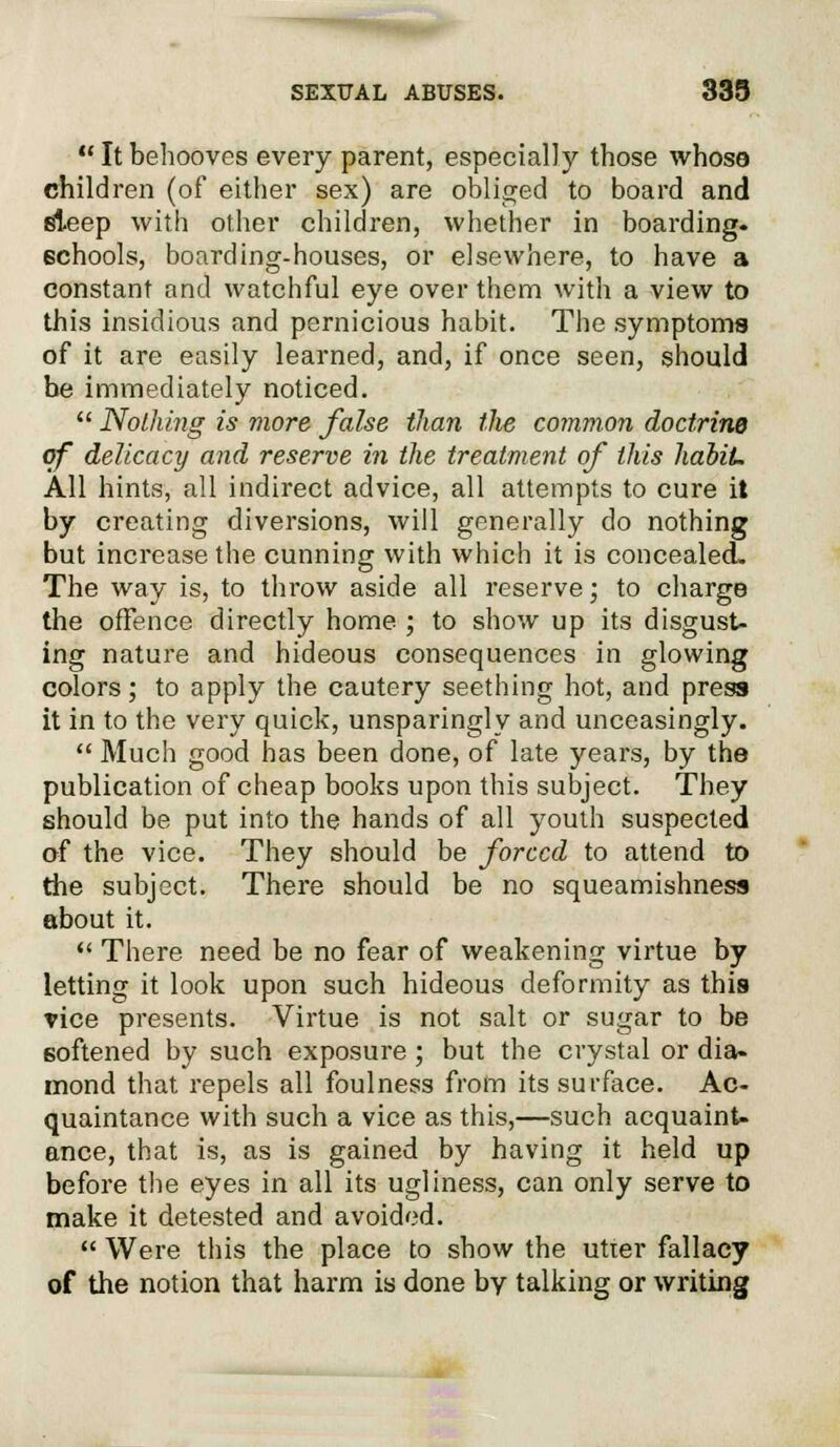 Itbehooves every parent, especially those whose children (of either sex) are obliged to board and sleep with other children, whether in boarding- schools, boarding-houses, or elsewhere, to have a constant and watchful eye over them with a view to this insidious and pernicious habit. The symptoms of it are easily learned, and, if once seen, should be immediately noticed.  Nothing is more false than the common doctrine of delicacy and reserve in the treatment of this hahiL All hints, all indirect advice, all attempts to cure it by creating diversions, will generally do nothing but increase the cunning with which it is concealed. The way is, to throw aside all reserve; to charge the offence directly home ; to show up its disgust- ing nature and hideous consequences in glowing colors; to apply the cautery seething hot, and press it in to the very quick, unsparingly and unceasingly.  Much good has been done, of late years, by the publication of cheap books upon this subject. They should be put into the hands of all youth suspected of the vice. They should be forced to attend to the subject. There should be no squeamishness about it.  There need be no fear of weakening virtue by letting it look upon such hideous deformity as this rice presents. Virtue is not salt or sugar to be softened by such exposure; but the crystal or dia- mond that repels all foulness from its surface. Ac- quaintance with such a vice as this,—such acquaint- ance, that is, as is gained by having it held up before the eyes in all its ugliness, can only serve to make it detested and avoided.  Were this the place to show the utter fallacy of the notion that harm is done by talking or writing