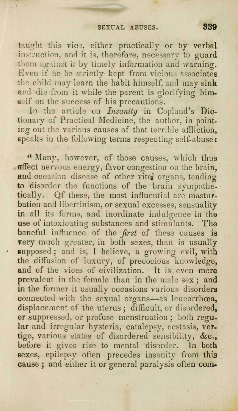 taught this vies, either practically or by verbal instruction, and it is, therefore, necessary to guard them against it by timely information and warning. Even if he be strictly' kept from vicious associates the child may learn the habit himself, and may sink arsd die from it while the parent is glorifying him- self on the success of his precautions. In the article on Insanity in Copland's Dic- tionary of Practical Medicine, the author, in point- ing out the various causes of that terrible affliction, speaks in the following terms respecting self-abuse t  Many, however, of those causes, which thus affect nervous energy, favor congestion on the brain, and occasion disease of other vitoi organs, tending to disorder the functions of the brain sympathe- tically. Qf these, the most influential are mastur- bation and libertinism, or sexual excesses, sensuality in all its forms, and inordinate indulgence in the use of intoxicating substances and stimulants. The baneful influence of the first of these causes is very much greater, in both sexes, than is usually supposed ; and is, I believe, a growing evil, with the diffusion of luxury, of precocious knowledge, and of the vices of civilization. It is even more prevalent in the female than in the male sex; and in the former it usually occasions various disorders connected with the sexual organs—as leucorrbcea, displacement of the uterus; difficult, or disordered, or suppressed, or profuse menstruation ; both regu- lar and irregular hysteria, catalepsy, ecstasis, ver- tigo, various states of disordered sensibility, &c, before it gives rise to mental disorder. In both Bexes, epilepsy often precedes insanity from this cause j and either it or general paralysis often com.