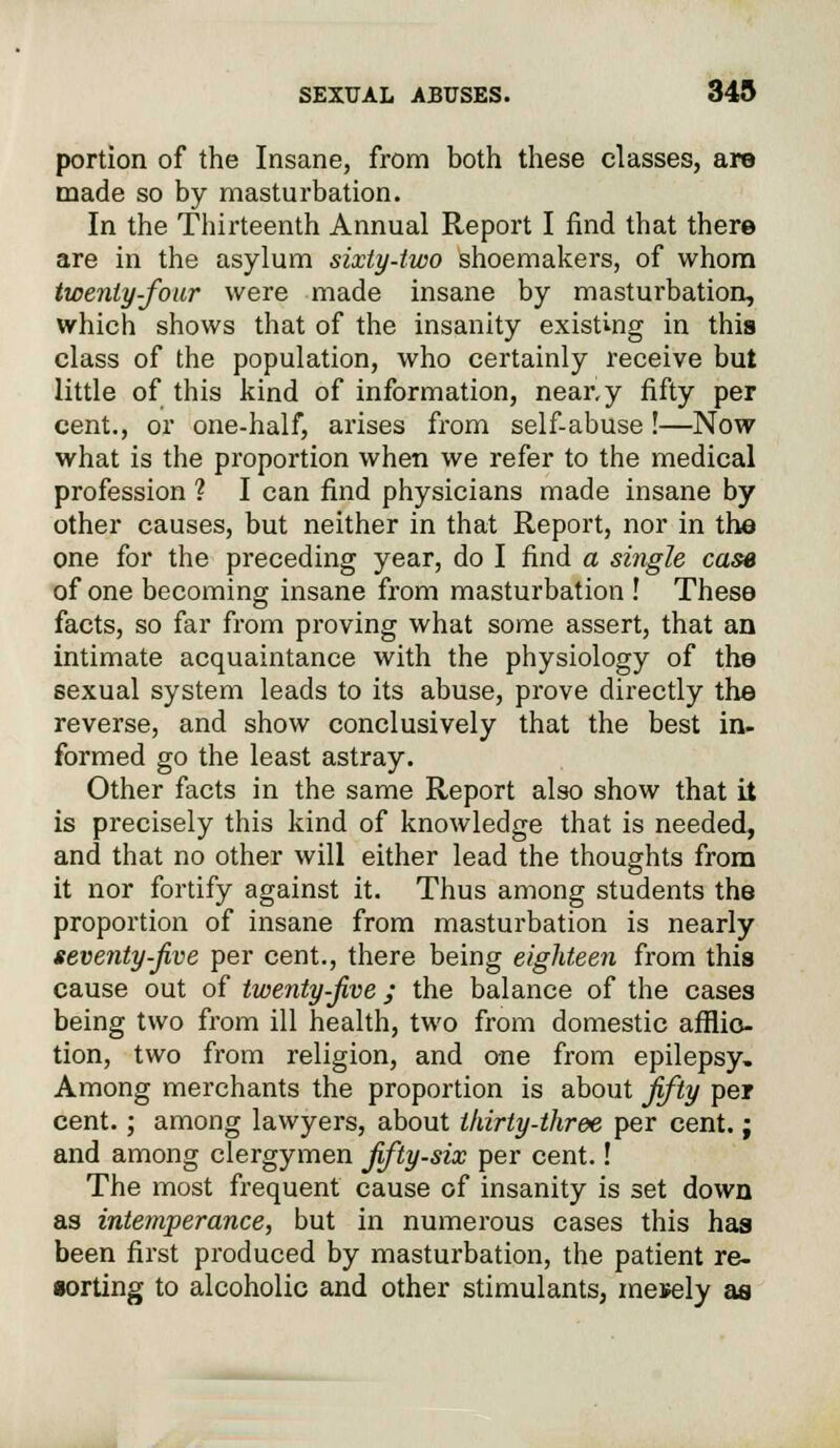 portion of the Insane, from both these classes, are made so by masturbation. In the Thirteenth Annual Report I find that there are in the asylum sixty-two shoemakers, of whom twenty-four were made insane by masturbation, which shows that of the insanity existing in this class of the population, who certainly receive but little of this kind of information, neary fifty per cent., or one-half, arises from self-abuse!—Now what is the proportion when we refer to the medical profession ? I can find physicians made insane by other causes, but neither in that Report, nor in the one for the preceding year, do I find a single case of one becoming insane from masturbation ! These facts, so far from proving what some assert, that an intimate acquaintance with the physiology of the sexual system leads to its abuse, prove directly the reverse, and show conclusively that the best in- formed go the least astray. Other facts in the same Report also show that it is precisely this kind of knowledge that is needed, and that no other will either lead the thoughts from it nor fortify against it. Thus among students the proportion of insane from masturbation is nearly seventy-Jive per cent., there being eighteen from this cause out of twenty-Jive ; the balance of the cases being two from ill health, two from domestic afflic- tion, two from religion, and one from epilepsy. Among merchants the proportion is about Jifty per cent. ; among lawyers, about thirty-three per cent.; and among clergymen Jifty-six per cent.! The most frequent cause of insanity is set down as intemperance, but in numerous cases this has been first produced by masturbation, the patient re- sorting to alcoholic and other stimulants, mesely as