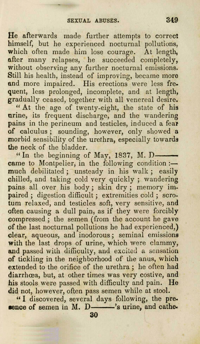 He afterwards made further attempts to correct himself, but he experienced nocturnal pollutions, which often made him lose courage. At length, after many relapses, he succeeded completely, without observing any further nocturnal emissions. Still his health, instead of improving, became more and more impaired. His erections were less fre- quent, less prolonged, incomplete, and at length, gradually ceased, together with all venereal desire.  At the age of twenty-eight, the state of his nrine, its frequent discharge, and the wandering pains in the perineum and testicles, induced a fear of calculus ; sounding, however, only showed a morbid sensibility of the urethra, especially towards the neck of the bladder.  In the beginning of May, 1837, M. D came to Montpelier, in the following condition :— much debilitated; unsteady in his walk; easily chilled, and taking cold very quickly ; wandering pains all over his body; skin dry ; memory im- paired ; digestion difficult; extremities cold ; scro- tum relaxed, and testicles soft, very sensitive, and often causing a dull pain, as if they were forcibly compressed ; the semen (from the account he gave of the last nocturnal pollutions he had experienced,) clear, aqueous, and inodorous; seminal emissions with the last drops of urine, which were clammy, and passed with difficulty, and excited a sensation of tickling in the neighborhood of the anus, which extended to the orifice of the urethra ; he often had diarrhoea, but, at other times was very costive, and his stools were passed with difficulty and pain. He did not, however, often pass semen while at stool.  I discovered, several days following, the pre- tence of semen in M. D 's urine, and cathe. 30