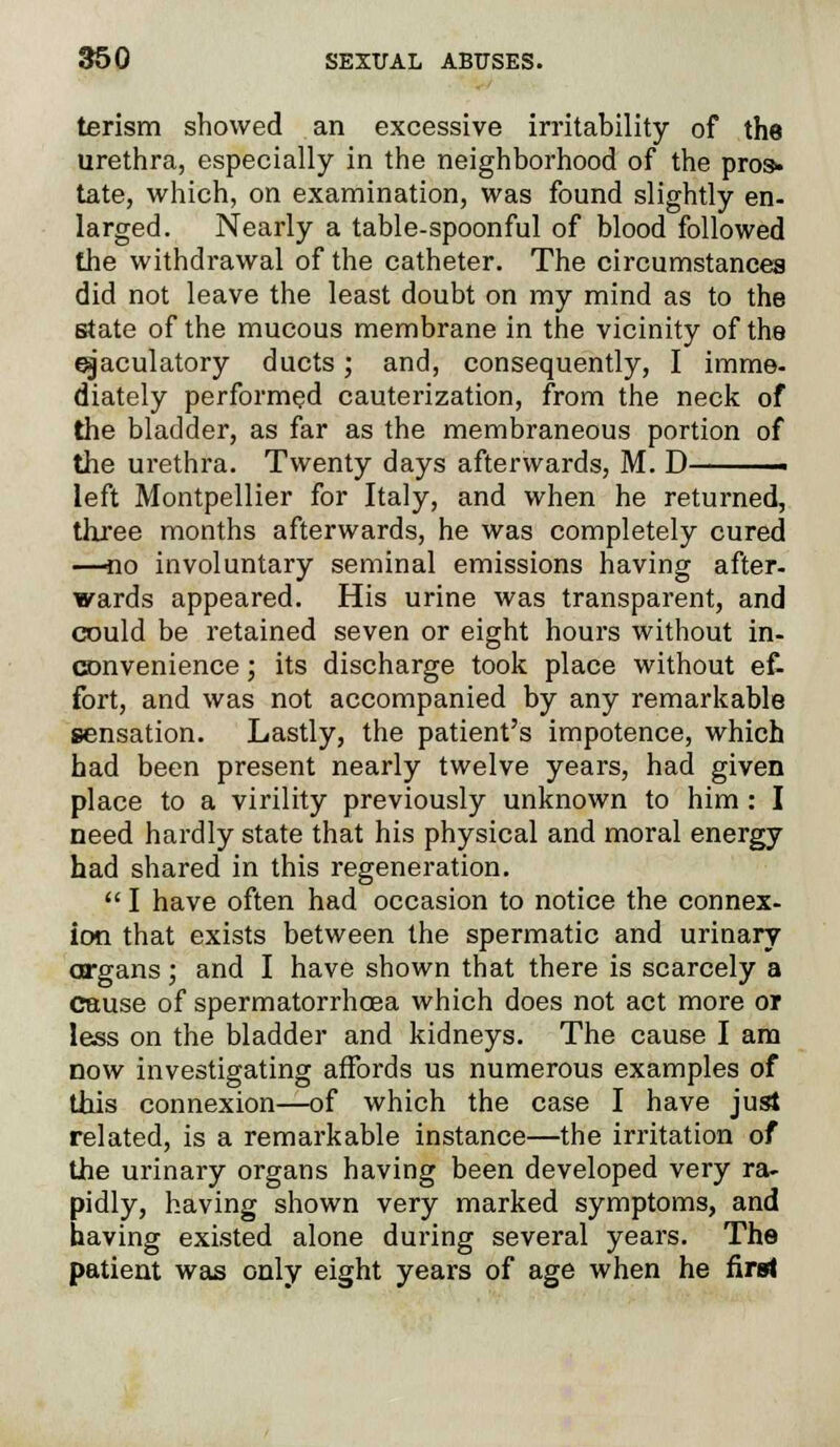 terism showed an excessive irritability of the urethra, especially in the neighborhood of the pros, tate, which, on examination, was found slightly en- larged. Nearly a table-spoonful of blood followed the withdrawal of the catheter. The circumstances did not leave the least doubt on my mind as to the state of the mucous membrane in the vicinity of the ejaculatory ducts; and, consequently, I imme- diately performed cauterization, from the neck of the bladder, as far as the membraneous portion of the urethra. Twenty days afterwards, M. D left Montpellier for Italy, and when he returned, three months afterwards, he was completely cured —no involuntary seminal emissions having after- wards appeared. His urine was transparent, and could be retained seven or eight hours without in- convenience ; its discharge took place without ef- fort, and was not accompanied by any remarkable sensation. Lastly, the patient's impotence, which had been present nearly twelve years, had given place to a virility previously unknown to him: I need hardly state that his physical and moral energy had shared in this regeneration.  I have often had occasion to notice the connex- ion that exists between the spermatic and urinary organs; and I have shown that there is scarcely a cause of spermatorrhoea which does not act more or less on the bladder and kidneys. The cause I am now investigating affords us numerous examples of this connexion—of which the case I have just related, is a remarkable instance—the irritation of the urinary organs having been developed very ra- pidly, having shown very marked symptoms, and having existed alone during several years. The patient was only eight years of age when he fira<