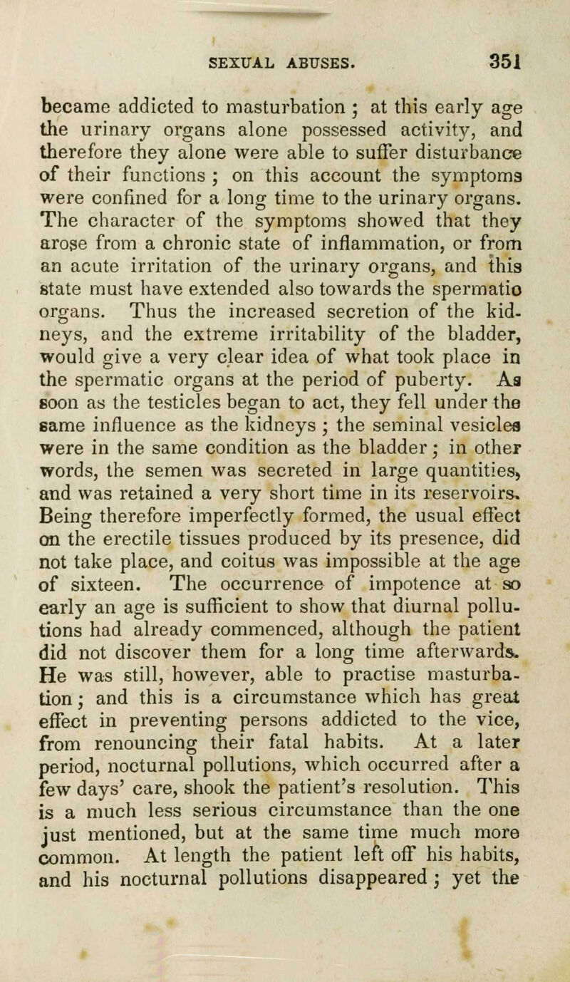 became addicted to masturbation ; at this early age the urinary organs alone possessed activity, and therefore they alone were able to suffer disturbance of their functions ; on this account the symptoms were confined for a long time to the urinary organs. The character of the symptoms showed that they arose from a chronic state of inflammation, or from an acute irritation of the urinary organs, and this state must have extended also towards the spermatio organs. Thus the increased secretion of the kid- neys, and the extreme irritability of the bladder, would give a very clear idea of what took place in the spermatic organs at the period of puberty. As soon as the testicles began to act, they fell under the same influence as the kidneys ; the seminal vesicles were in the same condition as the bladder; in other words, the semen was secreted in large quantities, and was retained a very short time in its reservoirs. Being therefore imperfectly formed, the usual effect on the erectile tissues produced by its presence, did not take place, and coitus was impossible at the age of sixteen. The occurrence of impotence at so early an age is sufficient to show that diurnal pollu- tions had already commenced, although the patient did not discover them for a long time afterwards. He was still, however, able to practise masturba- tion ; and this is a circumstance which has great effect in preventing persons addicted to the vice, from renouncing their fatal habits. At a later period, nocturnal pollutions, which occurred after a few days' care, shook the patient's resolution. This is a much less serious circumstance than the one just mentioned, but at the same time much more common. At length the patient left off his habits, and his nocturnal pollutions disappeared; yet the