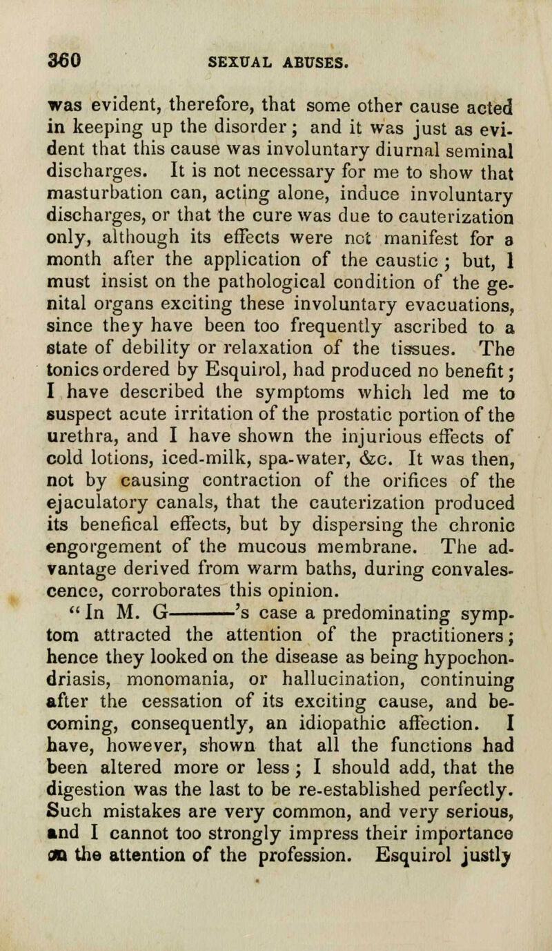 was evident, therefore, that some other cause acted in keeping up the disorder; and it was just as evi- dent that this cause was involuntary diurnal seminal discharges. It is not necessary for me to show that masturbation can, acting alone, induce involuntary discharges, or that the cure was due to cauterization only, although its effects were not manifest for a month after the application of the caustic ; but, 1 must insist on the pathological condition of the ge- nital organs exciting these involuntary evacuations, since they have been too frequently ascribed to a state of debility or relaxation of the tissues. The tonics ordered by Esquirol, had produced no benefit; I have described the symptoms which led me to suspect acute irritation of the prostatic portion of the urethra, and I have shown the injurious effects of cold lotions, iced-milk, spa-water, &c. It was then, not by causing contraction of the orifices of the ejaculatory canals, that the cauterization produced its benefical effects, but by dispersing the chronic engorgement of the mucous membrane. The ad- vantage derived from warm baths, during convales- cence, corroborates this opinion.  In M. G 's case a predominating symp- tom attracted the attention of the practitioners; hence they looked on the disease as being hypochon- driasis, monomania, or hallucination, continuing after the cessation of its exciting cause, and be- coming, consequently, an idiopathic affection. I have, however, shown that all the functions had been altered more or less; I should add, that the digestion was the last to be re-established perfectly. Such mistakes are very common, and very serious, and I cannot too strongly impress their importance an the attention of the profession. Esquirol justly