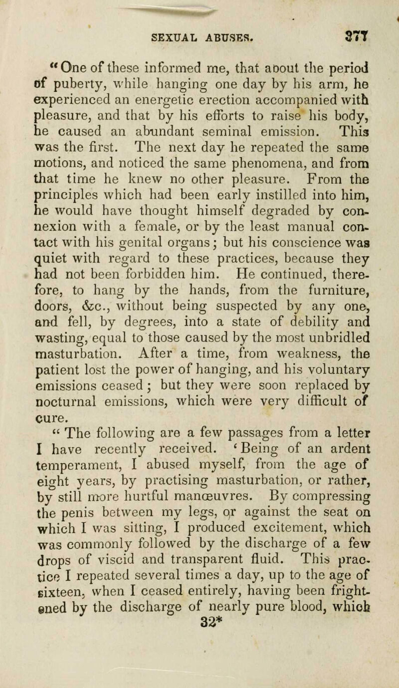 One of these informed me, that aoout the period of puberty, while hanging one day by his arm, he experienced an energetic erection accompanied with pleasure, and that by his efforts to raise his body, he caused an abundant seminal emission. Thi3 was the first. The next day he repeated the same motions, and noticed the same phenomena, and from that time he knew no other pleasure. From the principles which had been early instilled into him, he would have thought himself degraded by con- nexion with a female, or by the least manual con- tact with his genital organs; but his conscience was quiet with regard to these practices, because they had not been forbidden him. He continued, there- fore, to hang by the hands, from the furniture, doors, &c, without being suspected by any one, and fell, by degrees, into a state of debility and wasting, equal to those caused by the most unbridled masturbation. After a time, from weakness, the patient lost the power of hanging, and his voluntary emissions ceased; but they were soon replaced by nocturnal emissions, which were very difficult of cure.  The following are a few passages from a letter I have recently received. ' Being of an ardent temperament, I abused myself, from the age of eight years, by practising masturbation, or rather, by still more hurtful manoeuvres. By compressing the penis between my legs, o/r against the seat on which I was silting, I produced excitement, which was commonly followed by the discharge of a few drops of viscid and transparent fluid. This prac- tice I repeated several times a day, up to the age of sixteen, when I ceased entirely, having been fright- ened by the discharge of nearly pure blood, which 32*