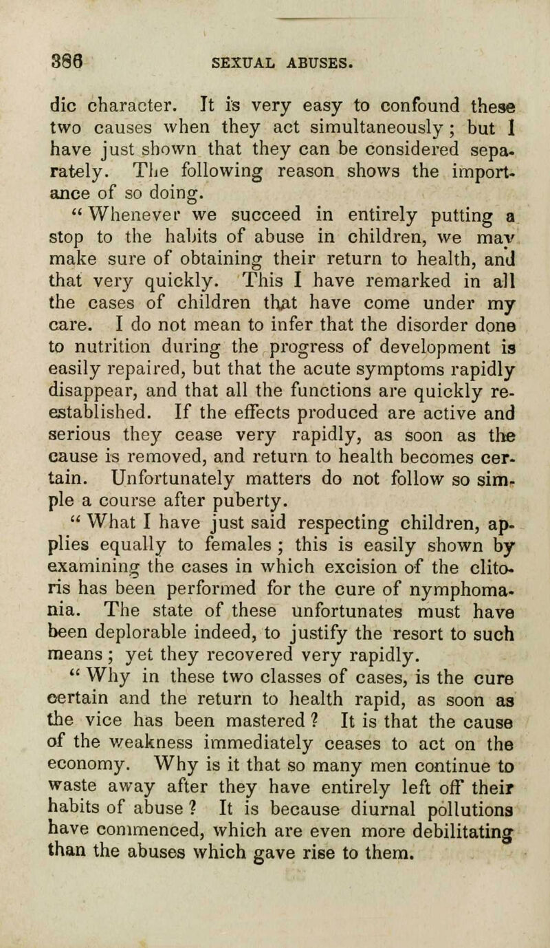 die character. It is very easy to confound these two causes when they act simultaneously; but 1 have just shown that they can be considered sepa- rately. The following reason shows the import- ance of so doing. Whenever we succeed in entirely putting a stop to the habits of abuse in children, we may make sure of obtaining their return to health, and that very quickly. This I have remarked in all the cases of children that have come under my care. I do not mean to infer that the disorder done to nutrition during the progress of development is easily repaired, but that the acute symptoms rapidly disappear, and that all the functions are quickly re- established. If the effects produced are active and serious they cease very rapidly, as soon as the cause is removed, and return to health becomes cer- tain. Unfortunately matters do not follow so sim- ple a course after puberty.  What I have just said respecting children, ap- plies equally to females ; this is easily shown by examining the cases in which excision of the clito- ris has been performed for the cure of nymphoma- nia. The state of these unfortunates must have been deplorable indeed, to justify the resort to such means ; yet they recovered very rapidly.  Why in these two classes of cases, is the cure certain and the return to health rapid, as soon as the vice has been mastered ? It is that the cause of the weakness immediately ceases to act on the economy. Why is it that so many men continue to waste away after they have entirely left off their habits of abuse ? It is because diurnal pollutions have commenced, which are even more debilitating than the abuses which gave rise to them.