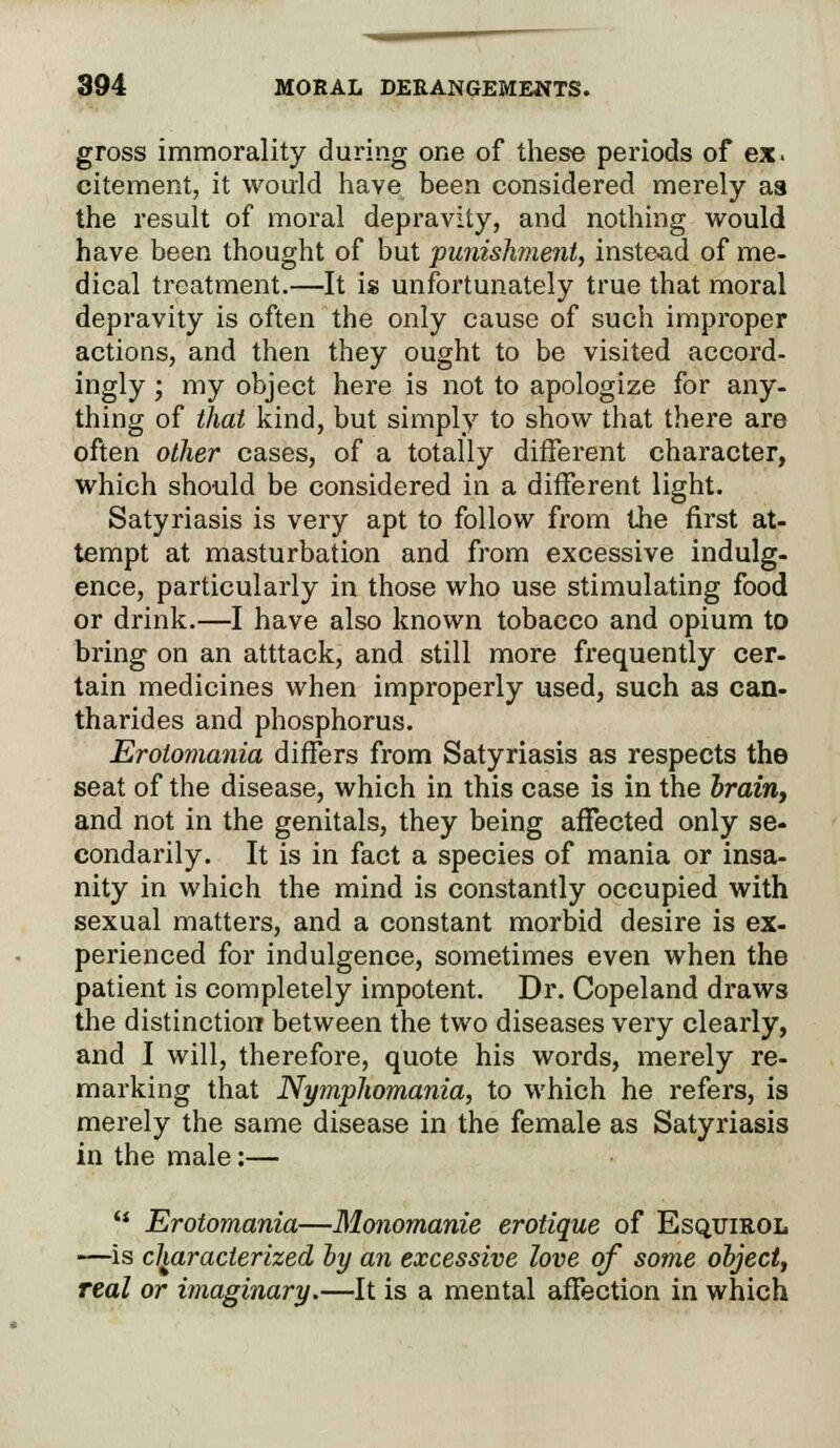 gross immorality during one of these periods of ex. citement, it would have been considered merely aa the result of moral depravity, and nothing would have been thought of but punishment, instead of me- dical treatment.—It is unfortunately true that moral depravity is often the only cause of such improper actions, and then they ought to be visited accord- ingly ; my object here is not to apologize for any- thing of that kind, but simply to show that there are often other cases, of a totally different character, which should be considered in a different light. Satyriasis is very apt to follow from the first at- tempt at masturbation and from excessive indulg- ence, particularly in those who use stimulating food or drink.—I have also known tobacco and opium to bring on an atttack, and still more frequently cer- tain medicines when improperly used, such as can- tharides and phosphorus. Erotomania differs from Satyriasis as respects the seat of the disease, which in this case is in the brain, and not in the genitals, they being affected only se- condarily. It is in fact a species of mania or insa- nity in which the mind is constantly occupied with sexual matters, and a constant morbid desire is ex- perienced for indulgence, sometimes even when the patient is completely impotent. Dr. Copeland draws the distinction between the two diseases very clearly, and I will, therefore, quote his words, merely re- marking that Nymphomania, to which he refers, is merely the same disease in the female as Satyriasis in the male:—  Erotomania—Monomanie erotique of Esquirol —is characterized by an excessive love of some object, real or imaginary.—It is a mental affection in which