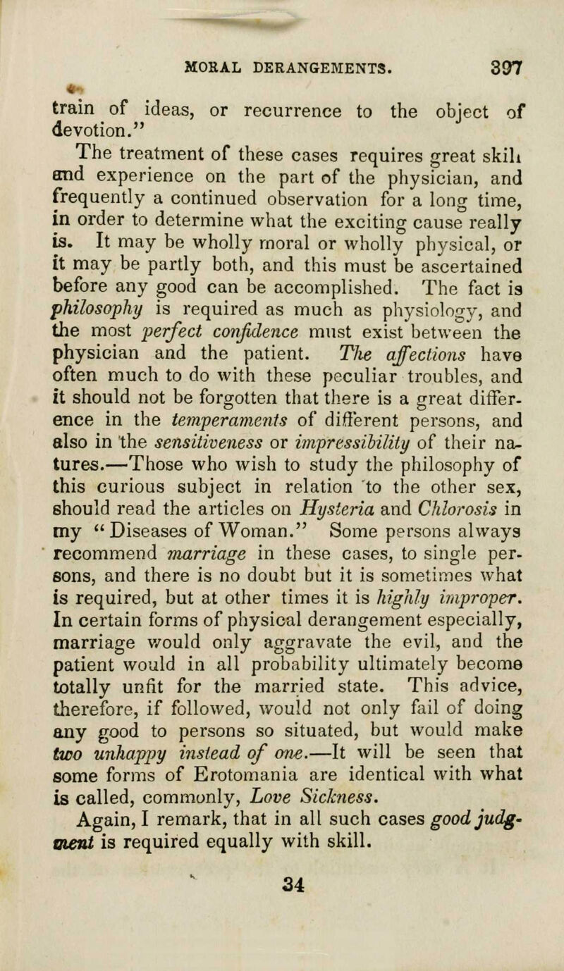 ♦■> train of ideas, or recurrence to the object of devotion. The treatment of these cases requires great skih and experience on the part of the physician, and frequently a continued observation for a long time, in order to determine what the exciting cause really is. It may be wholly moral or wholly physical, or it may be partly both, and this must be ascertained before any good can be accomplished. The fact is philosophy is required as much as physiology, and the most perfect confidence must exist between the physician and the patient. Tlie affections have often much to do with these peculiar troubles, and it should not be forgotten that there is a great differ- ence in the temperaments of different persons, and also in the sensitiveness or impressibility of their na- tures.—Those who wish to study the philosophy of this curious subject in relation to the other sex, should read the articles on Hysteria and Chlorosis in my  Diseases of Woman. Some persons always recommend marriage in these cases, to single per- sons, and there is no doubt but it is sometimes what is required, but at other times it is highly improper. In certain forms of physical derangement especially, marriage would only aggravate the evil, and the patient would in all probability ultimately become totally unfit for the married state. This advice, therefore, if followed, would not only fail of doing any good to persons so situated, but would make two unhappy instead of one.—It will be seen that some forms of Erotomania are identical with what is called, commonly, Love Sickness. Again, I remark, that in all such cases good judg- ment is required equally with skill. 34