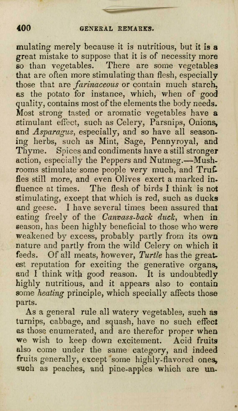 mulating merely because it is nutritious, but it is a great mistake to suppose that it is of necessity more so than vegetables. There are some vegetables that are often more stimulating than flesh, especially those that are farinaceous or contain much starch, as the potato for instance, which, when of good quality, contains most of the elements the body needs. Most strong tasted or aromatic vegetables have a stimulant effect, such as Celery, Parsnips, Onions, and Asparagus, especially, and so have all season- ing herbs, such as Mint, Sage, Pennyroyal, and Thyme. Spices and condiments have a still stronger action, especially the Peppers and Nutmeg.—Mush- rooms stimulate some people very much, and TruC fles still more, and even Olives exert a marked in- fluence at times. The flesh of birds I think is not stimulating, except that which is red, such as ducks and geese. I have several times been assured that eating freely of the Canvass-back duck, when in eeason, has been highly beneficial to those who were weakened by excess, probably partly from its own nature and partly from the wild Celery on which it feeds. Of all meats, however, Turtle has the great- est reputation for exciting the generative organs, and I think with good reason. It is undoubtedly highly nutritious, and it appears also to contain some heating principle, which specially affects those parts. As a general rule all watery vegetables, such as turnips, cabbage, and squash, have no such effect as those enumerated, and are therefor proper when we wish to keep down excitement. Acid fruits also come under the same category, and indeed fruits generally, except some highly-flavored ones, such as peaches, and pine-apples which are un-