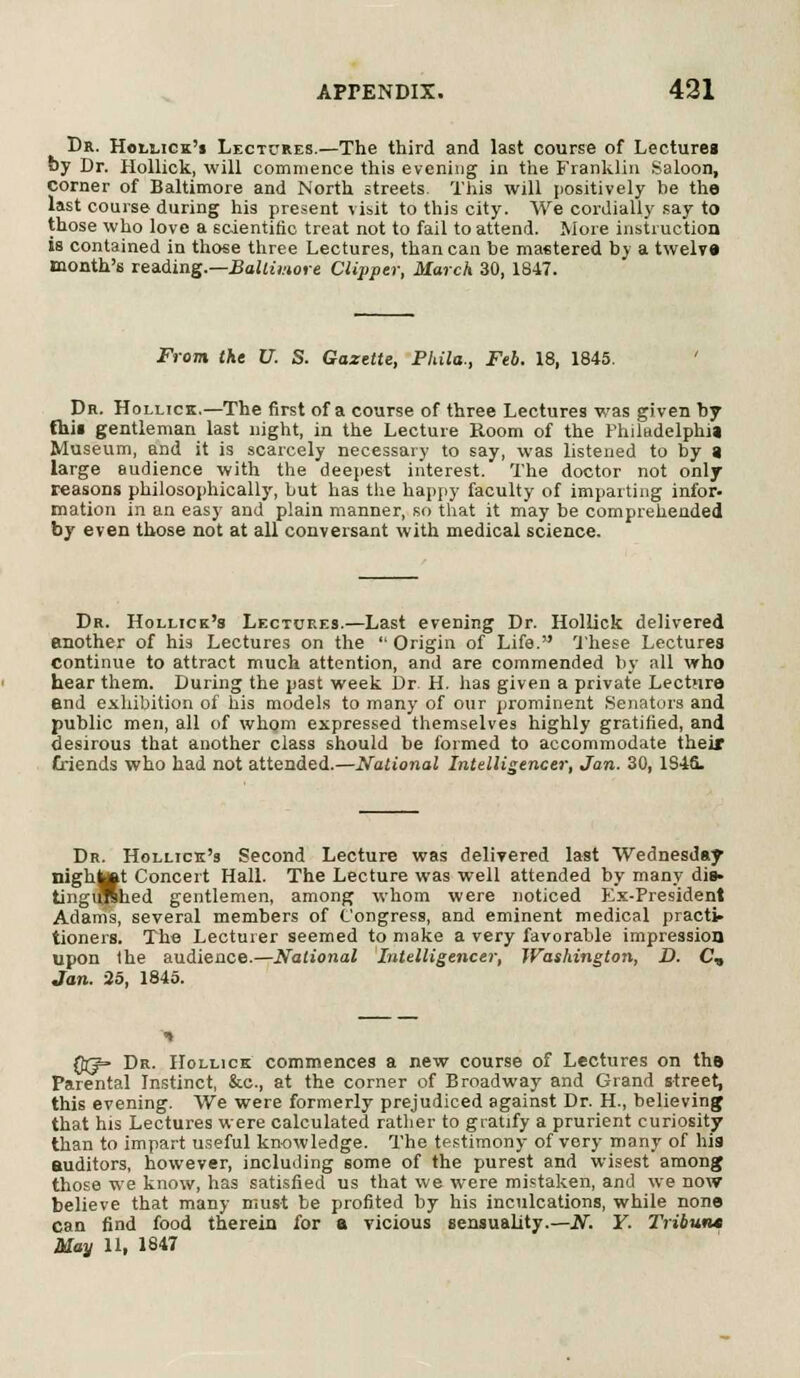 Dr. Hollick's Lectures.—The third and last course of Lectureg by Dr. Hollick, will commence this evening in the Franklin Saloon, corner of Baltimore and North streets. This will positively be the last course during his present visit to this city. We cordially say to those who love a scientific treat not to fail to attend. Wore instruction is contained in those three Lectures, than can be mastered by a twelve month's reading.—Baltimore Clipper, March 30, 1847. From Ike XI. S. Gazette, Phila., Feb. 18, 1845. ' Dr. Hollick.—The first of a course of three Lectures was given by this gentleman last night, in the Lecture Room of the Philadelphia Museum, and it is scarcely necessary to say, was listened to by a large audience with the deepest interest. The doctor not only reasons philosophically, but has the happy faculty of imparting infor. mation in an easy and plain manner, so that it may be comprehended by even those not at all conversant with medical science. Dr. Hollick's Lectures.—Last evening Dr. Hollick delivered another of his Lectures on the  Origin of Life. These Lectures Continue to attract much attention, and are commended by all who hear them. During the past week Dr. H. has given a private Lecture end exhibition of his models to many of our prominent Senators and public men, all of whom expressed themselves highly gratified, and desirous that another class should be formed to accommodate their Criends who had not attended.—National Intelligencer, Jan. 30, 1S4S. Dr. Hollick's Second Lecture was delivered last Wednesday nightafitt Concert Hall. The Lecture was well attended by many die- tingirrlhed gentlemen, among whom were noticed Ex-President Adams, several members of Congress, and eminent medical practi- tioners. The Lecturer seemed to make a very favorable impression upon the audience.—National Intelligencer, Washington, D. C, Jan. 25, 1845. Qg=- Dr. Hollick commences a new course of Lectures on thB Parental Instinct, &c, at the corner of Broadway and Grand street, this evening. We were formerly prejudiced against Dr. H, believing that his Lectures were calculated rather to gratify a prurient curiosity than to impart useful knowledge. The testimony of very many of hia auditors, however, including some of the purest and wisest among those we know, has satisfied us that we were mistaken, and we now believe that many must be profited by his inculcations, while none can find food therein for a vicious sensuality.—.RT. Y. Tributu May 11, 1847