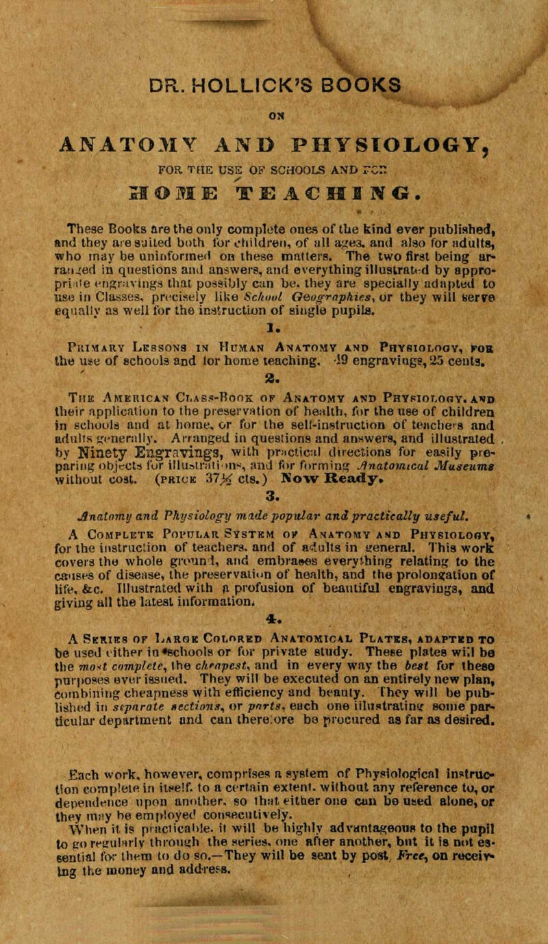 DR. HOLLICK'S BOOKS OH ANATOMY AND PHYSIOLOGY, FOR THE USE OF SCHOOLS A\D TC jH © M E TEACHING. These Books are the only complete ones of the kind ever published, and they are suited both for children, of all agei and also for adults, who may be uninformed on these matters. The two first being ar- ranged io questions and answers, and everything illustrated by appro- priate engravings that possibly can be. they are specially adapted to use in Classes, precisely like Sclnml Qeogmphies, or they will serre equally as well for the instruction of single pupils. 1. Primary Lessons in Human Anatomy and Physiology, for the use of schools and lor home teaching. !9 engravings, 25 cents. a. The America.* Class-Boox of Anatomy and Physiology, and their application to the preservation of health, for the use of children in schools and at home, or for the sell-instruction of teiiche's and adults generally. Arranged in questions and answers, and illustrated . by Ninety Engraving'3, with practical directions for easily pre- paring objects fur illustrations, and for forming Anatomical .Museums without cost, (prick 37>< els.) Now Ready, 3. Jlnatomy and Physiology made popular and practically useful. A Complete Popular System or Anatomy and Piiysioloby, for the Instruction of teachers, and of adults in general. This work covers the whole groun 1, and embrases everything relating to the causes of disease, the preservation of health, and the prolongation of life, &c. Illustrated with a profusion of beautiful engravings, and giving all the latest information. 4. A Series or Large Colored Anatomical Plates, adapted to be used either in«echools or for private study. These plates will ba the mast complete, the cheapest, and in every way the best for these purposes ever issued. They will be executed on an entirely new plan, combining cheapness with efficiency and beauty. They will be pub- lished in stpnrote tections, or ports, each one illustrating some par- ticular department and can there:ore be procured as far as desired. Each work, however, comprises a system of Physiological instruc- tion complete in itself, to a certain extent, without any reference to, or dependence upon another, so that either one can boused alone, or they may he employed consecutively. When it is practicable, it will be highly advantageooa to the pupil to go regularly through the series, one after another, but it is not es- sential for them to do so.—They will be sent by post Free, on receiv- ing the money and address.