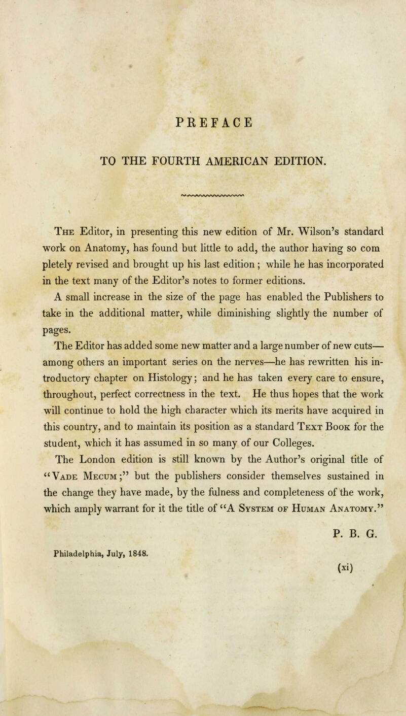 TO THE FOURTH AMERICAN EDITION. *+ W-s^/V\/W\/\/\/\/W>/N« The Editor, in presenting this new edition of Mr. Wilson's standard work on Anatomy, has found but little to add, the author having so com pletely revised and brought up his last edition ; while he has incorporated in the text many of the Editor's notes to former editions. A small increase in the size of the page has enabled the Publishers to take in the additional matter, while diminishing slightly the number of pages. The Editor has added some new matter and a large number of new cuts— among others an important series on the nerves—he has rewritten his in- troductory chapter on Histology; and he has taken every care to ensure, throughout, perfect correctness in the text. He thus hopes that the work will continue to hold the high character which its merits have acquired in this country, and to maintain its position as a standard Text Book for the student, which it has assumed in so many of our Colleges. The London edition is still known by the Author's original title of Vade Mecum; but the publishers consider themselves sustained in the change they have made, by the fulness and completeness of the work, which amply warrant for it the title of A System of Human Anatomy. P. B. G. Philadelphia, July, 1848.