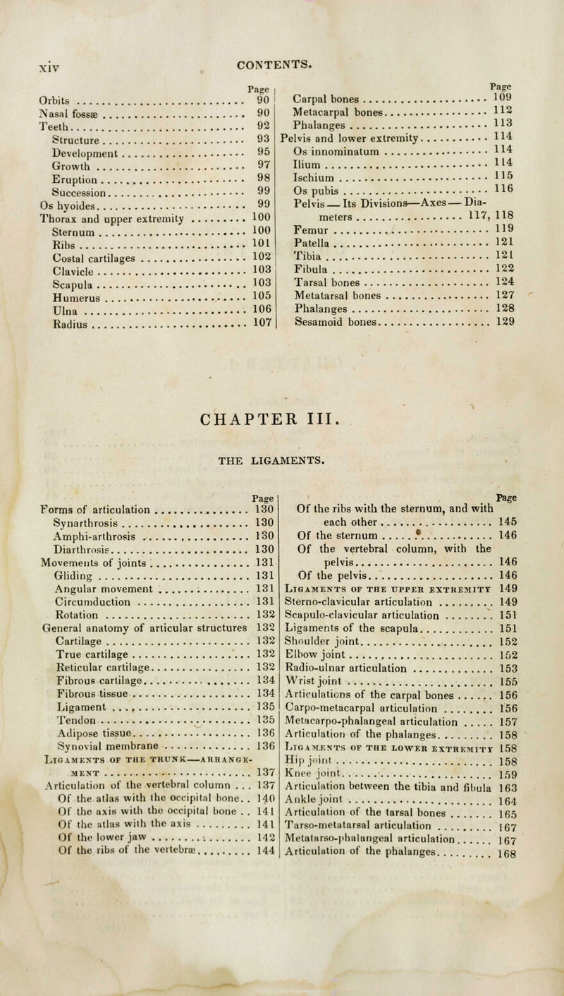 Page Orbits 90 Nasal fossae 90 Teeth 92 Structure 93 Development 95 Growth 97 Eruption 98 Succession 99 Os hyoides 99 Thorax and upper extremity 100 Sternum 100 Ribs 101 Costal cartilages 102 Clavicle 103 Scapula 103 Humerus 105 Ulna 106 Radius 107 Page Carpal bones 109 Metacarpal bones H2 Phalanges 113 Pelvis and lower extremity 114 Os innominatum 114 Ilium H4 Ischium H5 Os pubis H6 Pelvis — Its Divisions—Axes — Dia- meters 117, 118 Femur 119 Patella 121 Tibia 121 Fibula 122 Tarsal bones 124 Metatarsal bones 127 Phalanges 128 Sesamoid bones 129 CHAPTER III. THE LIGAMENTS. Page Forms of articulation 130 Synarthrosis 130 Amphi-arthrosis 130 Diarthrosis 130 Movements of joints 1.31 Gliding 131 Angular movement 131 Circumduction 131 Rotation 132 General anatomy of articular structures 132 Cartilage 132 True cartilage 132 Reticular cartilage 132 Fibrous cartilage 134 Fibrous tissue 134 Ligament . . ., 135 Tendon 135 Adipose tissue 136 Synovial membrane 136 LlGAMENTS OF THE TRUNK ARRANGE- MENT 137 Articulation of the vertebral column . . . 137 Of the atlas with the occipital bone. . 140 Of the axis with the occipital bone . . 141 Of the atlas with the axis 141 Of the lower jaw ; 142 Of the ribs of the vertebrae 144 Page Of the ribs with the sternum, and with each other 145 Of the sternum * 146 Of the vertebral column, with the pelvis 146 Of the pelvis 146 Ligaments of the upper extremity 149 Sterno-clavicular articulation 149 Scapuloclavicular articulation 151 Ligaments of the scapula 151 Shoulder joint 152 Elbow joint , 152 Radio-ulnar articulation 153 Wrist joint 155 Articulations of the carpal bones 156 Carpo-metacarpal articulation 156 Metacarpo-phalangeal articulation 157 Articulation of the phalanges 158 Ligaments of the lower extremity 158 Hip joint 158 Knee joint 1,59 Articulation between the tibia and fibula 163 Ankle joint j 64 Articulation of the tarsal bones 165 Tarso-metatarsal articulation 167 Metatarsophalangeal articulation 167 Articulation of the phalanges 168