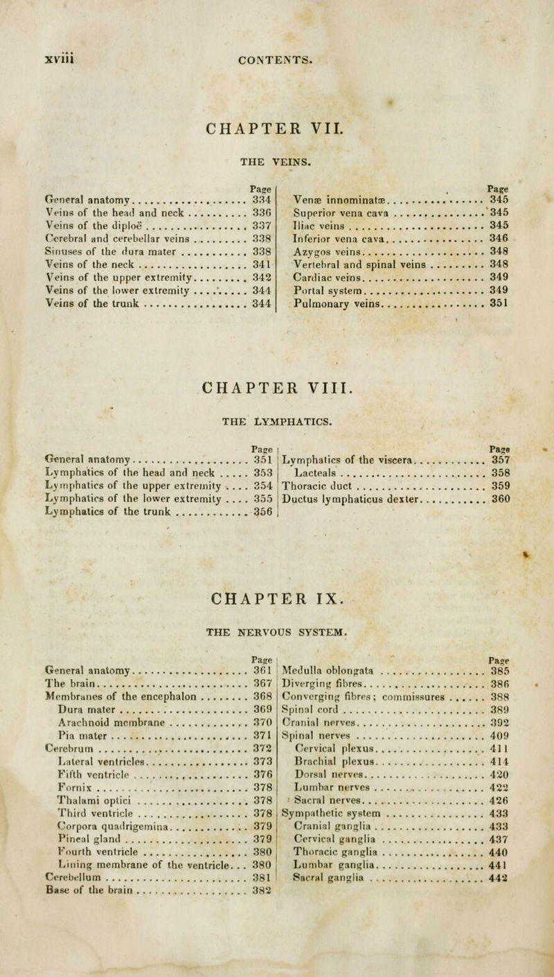 CHAPTER VII. THE VEINS. Page General anatomy 334 Veins of the head and neck 33G Veins of the diploe 337 Cerebral and cerebellar veins 338 Sinuses of the dura mater 338 Veins of the neck 341 Veins of the upper extremity 342 Veins of the lower extremity ... .' 344 Veins of the trunk 344 Page Vense innominate 345 Superior vena cava 345 Iliac veins 345 Inferior vena cava 346 Azygos veins 348 Vertebral and spinal veins 348 Cardiac veins 349 Portal system 349 Pulmonary veins 351 CHAPTER VIII THE LYMPHATICS. Page i General anatomy 351 I Lymphatics of the viscera. . Lymphatics of the head and neck 353 Lacteals Lymphatics of the upper extremity .... 354 j Thoracic duct Lymphatics of the lower extremity .... 355 Ductus lymphaticus dexter. Lymphatics of the trunk 356 j Pago 357 358 359 360 CHAPTER IX. THE NERVOUS SYSTEM. Page General anatomy 361 The brain 367 Membranes of the encephalon 368 Dura mater 369 Arachnoid membrane 370 Pia mater 371 Cerebrum 372 Lateral ventricles 373 Fifth ventricle 376 Fornix 378 Thalami optici 378 Third ventricle 378 Corpora quadrigemina 379 Pineal gland 379 Fourth ventricle 380 Lining membrane of the ventricle. . . 380 Cerebellum 381 Base of the brain 382 Page Medulla oblongata 385 Diverging fibres 38R Converging fibres; commissures 388 Spinal cord 389 Cranial nerves 392 Spinal nerves 409 Cervical plexus 411 Brachial plexus 411 Dorsal nerves 420 Lumbar nerves 422 Sacral nerves 426 Sympathetic system 433 Cranial ganglia 433 Cervical ganglia 437 Thoracic ganglia 440 Lumbar ganglia 441 Sacral ganglia 442