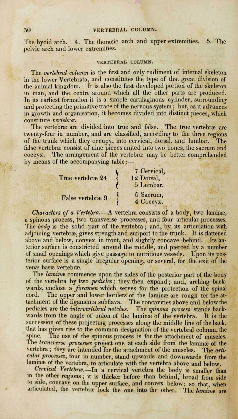 .>0 VERTEBRAL COLUMN. The hyoid arch. 4. The thoracic arch and upper extremities. 5. The pelvic arch and lower extremities. VERTEBRAL COLUMN. The vertebral column is the first and only rudiment of internal skeleton in the lower Vertebrata, and constitutes the type of that great division of the animal kingdom. It is also the first developed portion of the skeleton in man, and the centre around which all the other parts are produced. In its earliest formation it is a simple cartilaginous cylinder, surrounding and protecting the primitive trace of the nervous system; but, as it advances in growth and organisation, it becomes divided into distinct pieces, which constitute vertebrae. The vertebrae are divided into true and false. The true vertebras are twenty-four in number, and are classified, according to the three regions of the trunk which they occupy, into cervical, dorsal, and lumbar. The false vertebras consist of nine pieces united into two bones, the sacrum and coccyx. The arrangement of the vertebrae may be better comprehended by means of the accompanying table:— C 7 Cervical, True vertebrae 24 < 12 Dorsal, ( 5 Lumbar. False vertebrae 9 < . ^ ' I 4 Coccyx. Characters of a Vertebra.—A vertebra consists of a body, two laminae, a spinous process, two transverse processes, and four articular processes. The body is the solid part of the vertebra; and, by its articulation with adjoining vertebrae, gives strength and support to the trunk. It is flattened above and below, convex in front, and slightly concave behind. Its an- terior surface is constricted around the middle, and pierced by a number of small openings which give passage to nutritious vessels. Upon its pos- terior surface is a single irregular opening, or several, for the exit of the venae basis vertebrae. The laminae commence upon the sides of the posterior part of the body of the vertebra by two pedicles; they then expand; and, arching back- wards, enclose a foramen which serves for the protection of the spinal cord. The upper and lower borders of the laminae are rough for the at- tachment of the ligamenta subflava. The concavities above and below the pedicles are the intervertebral notches. The spinous process stands back- wards from the angle of union of the laminae of the vertebra. It is the succession of these projecting processes along the middle line of the back, that has given rise to the common designation of the vertebral column, the spine. The use of the spinous process is for the attachment of muscles. The transverse processes project one at each side from the laminae of the vertebra ; they are intended for the attachment of the muscles. The arti- cular processes, four in number, stand upwards and downwards from the laminae of the vertebra, to articulate with the vertebra above and below. Cervical Vertebrae.—In a cervical vertebra the body is smaller than in the other regions; it is thicker before than behind, broad from side to side, concave on the upper surface, and convex below; so that, when articulated, the vertebra: lock the one into the other. The lamina are