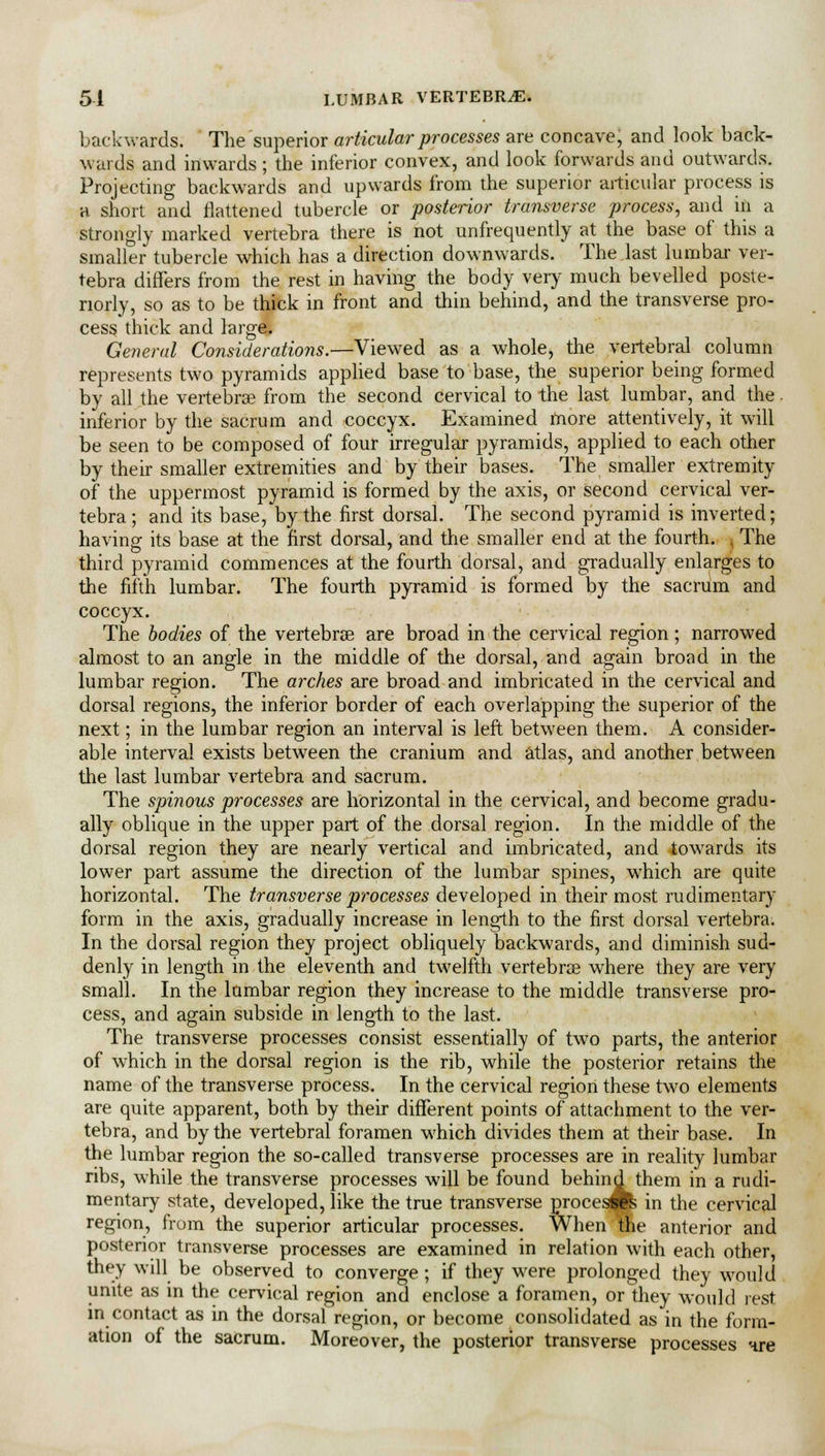 51 LUMBAR VERTEBRAE. backwards. The superior articular processes are concave, and look back- wards and inwards ; the inferior convex, and look forwards and outwards. Projecting backwards and upwards from the superior articular process is a short and flattened tubercle or posterior transverse process, and in a strongly marked vertebra there is not unfrequently at the base of this a smaller tubercle which has a direction downwards. The last lumbar ver- tebra differs from the rest in having the body very much bevelled poste- riorly, so as to be thick in front and thin behind, and the transverse pro- cess thick and large. General Considerations.—Viewed as a whole, the vertebral column represents two pyramids applied base to base, the superior being formed by all the vertebrae from the second cervical to the last lumbar, and the. inferior by the sacrum and coccyx. Examined more attentively, it will be seen to be composed of four irregular pyramids, applied to each other by their smaller extremities and by their bases. The smaller extremity of the uppermost pyramid is formed by the axis, or second cervical ver- tebra; and its base, by the first dorsal. The second pyramid is inverted; having its base at the first dorsal, and the smaller end at the fourth, i The third pyramid commences at the fourth dorsal, and gradually enlarges to the fifth lumbar. The fourth pyramid is formed by the sacrum and coccyx. The bodies of the vertebrae are broad in the cervical region; narrowed almost to an angle in the middle of the dorsal, and again broad in the lumbar region. The arches are broad and imbricated in the cervical and dorsal regions, the inferior border of each overlapping the superior of the next; in the lumbar region an interval is left between them. A consider- able interval exists between the cranium and atlas, and another between the last lumbar vertebra and sacrum. The spinous processes are horizontal in the cervical, and become gradu- ally oblique in the upper part of the dorsal region. In the middle of the dorsal region they are nearly vertical and imbricated, and towards its lower part assume the direction of the lumbar spines, which are quite horizontal. The transverse processes developed in their most rudimentary form in the axis, gradually increase in length to the first dorsal vertebra. In the dorsal region they project obliquely backwards, and diminish sud- denly in length in the eleventh and twelfth vertebrae where they are very small. In the lumbar region they increase to the middle transverse pro- cess, and again subside in length to the last. The transverse processes consist essentially of two parts, the anterior of which in the dorsal region is the rib, while the posterior retains the name of the transverse process. In the cervical region these two elements are quite apparent, both by their different points of attachment to the ver- tebra, and by the vertebral foramen which divides them at their base. In the lumbar region the so-called transverse processes are in reality lumbar ribs, while the transverse processes will be found behind them in a rudi- mentary state, developed, like the true transverse procespfe in the cervical region, from the superior articular processes. When the anterior and posterior transverse processes are examined in relation with each other, they will be observed to converge ; if they were prolonged they would unite as in the cervical region and enclose a foramen, or they would rest in contact as in the dorsal region, or become consolidated as in the form- ation of the sacrum. Moreover, the posterior transverse processes nre