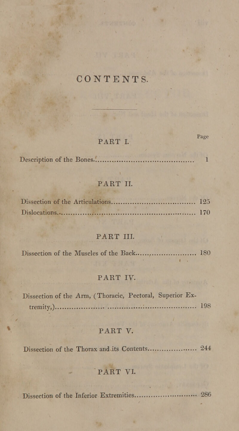 CONTENTS. Page PART I. Description of the Bones.'. 1 PART II. Dissection of the Articulations 125 Dislocations 170 PART III. Dissection of the Muscles of the Back , 180 PART IV. Dissection of the Arm, (Thoracic, Pectoral, Superior Ex- tremity,) '• 198 PART V. Dissection of the Thorax anddts Contents 244 PART VL Dissection of the Inferior Extremities 286