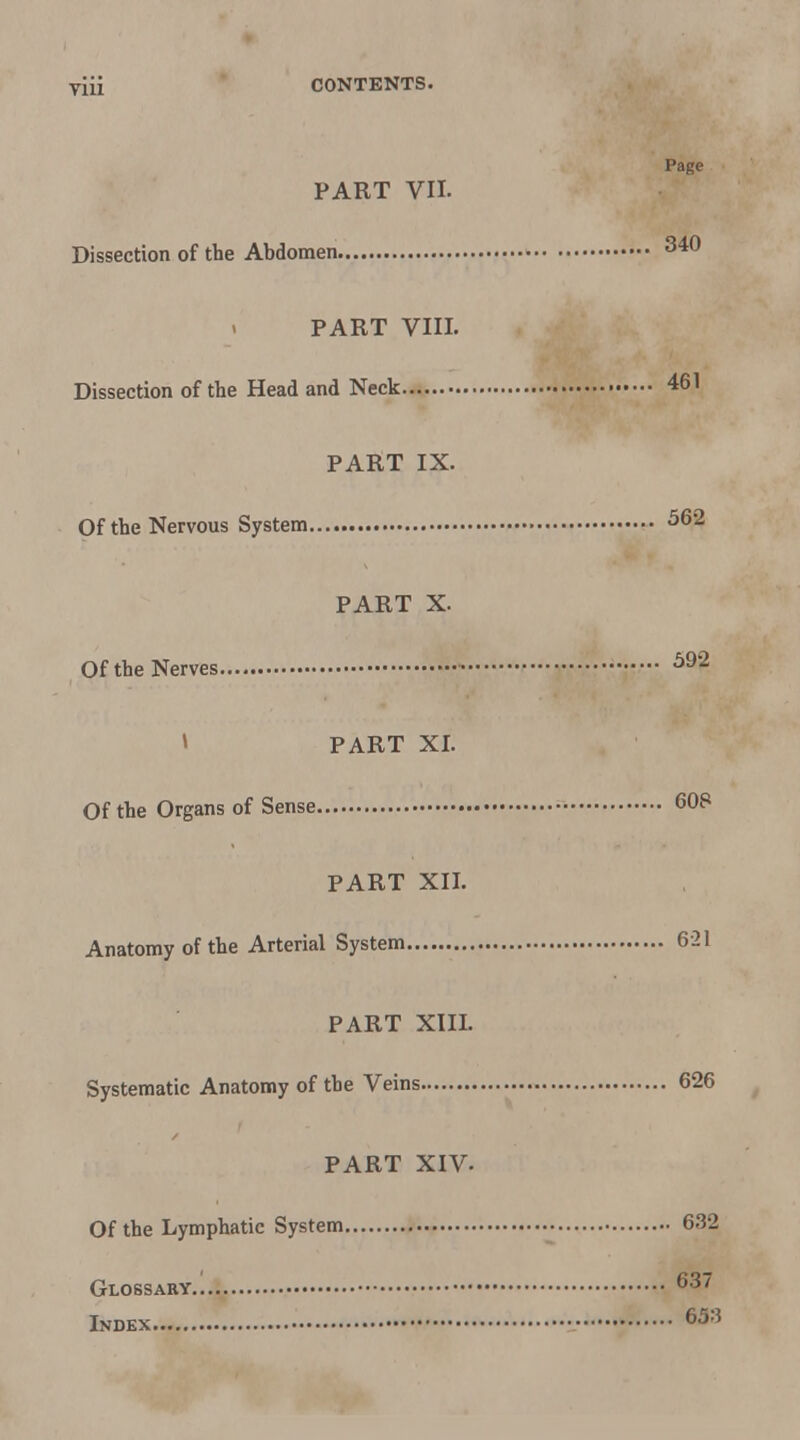 Page PART VII. Dissection of the Abdomen PART VIII. Dissection of the Head and Neck 461 PART IX. Of the Nervous System PART X. Of the Nerves » PART XI. Of the Organs of Sense 60S PART XII. Anatomy of the Arterial System 6-21 PART XIIL Systematic Anatomy of the Veins 626 PART XIV. Of the Lymphatic System 632 Glossary 637 Index \ 653