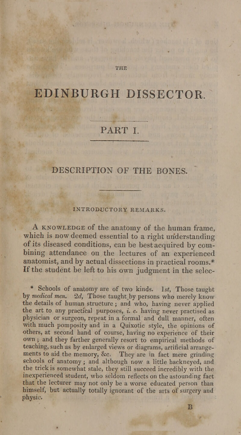 EDINBURGH DISSECTOR. —j PART I. DESCRIPTION OF THE BONES. INTRODUCTORY REMARKS. A KNOWLEDGE of the anatomy of the human frame, which is now deemed essential to a right understanding of its diseased conditions, can be best acquired by com- bining attendance on the lectures of an experienced anatomist, and by actual dissections in practical rooms.* If the student be left to his own judgment in the selec- • Schools of anatomy are of two kinds. 1st, Those taught by medical men, 2d, Those taught by persons who merely know the details of human structure ; and who, having never applied the art to any practical purposes, i. e. having never practised as physician or surgeon, repeat in a formal and dull manner, often with much pomposity and in a Quixotic style, the opinions of others, at second hand of course, having no experience of their own ; and they farther generally resort to empirical methods of teaching, such as by enlarged views or diagrams, artificial arrange- ments to aid the memory, &c. They are in fact mere grinding schools of anatomy; and although now a little hackneyed, and the trick is somewhat stale, they still succeed incredibly with the inexperienced student, who seldom reflects on the astounding fact that the lecturer may not only be a worse educated person than himself, but actually totally ignorant of the arts of surgery and physic. B