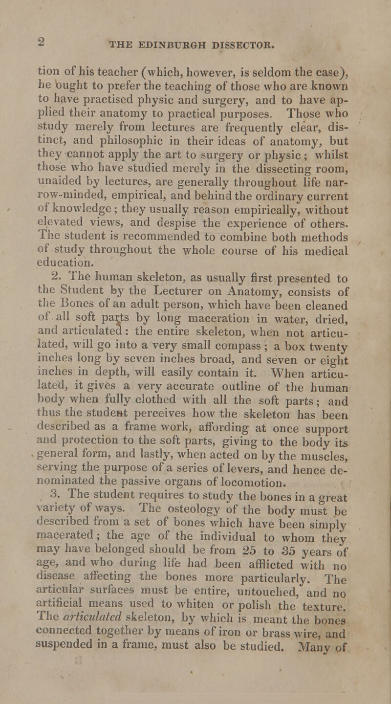 tion of his teacher (which, however, is seldom the case), he bught to prefer the teaching of those who are known to have practised physic and surgery, and to have ap- plied their anatomy to practical purposes. Those who study merely from lectures are frequently clear, dis- tinct, and philosophic in their ideas of anatomy, but they cannot apply the art to surgery or physic; whilst those who have studied merely in the dissecting room, unaided by lectures, are generally throughout life nar- row-minded, empirical, and behind the ordinary current of knowledge; they usually reason empirically, without elevated views, and despise the experience of others. The student is recommended to combine both methods of study throughout the whole course of his medical education. 2. The human skeleton, as usually first presented to the Student by the Lecturer on Anatomy, consists of tlie Bones of an adult person, which have been cleaned of . all soft parts by long maceration in water, dried, and articulated: the entire skeleton, when not articu- lated, M'ill go into a very small compass ; a box twenty inches long by seven inches broad, and seven or eight inches in depth, will easily contain it. When articu- lated, it gives a very accurate outline of the human body when fully clothed with all the soft parts; and thus the studeut perceives how the skeleton has been described as a frame work, affording at once support and protection to the soft parts, giving to the body its general form, and lastly, when acted on by the muscles, serving the purpose of a series of levers, and hence de- nominated the passive organs of locomotion. 3. The student requires to study the bones in a great variety of ways. The osteology of the body must be described from a set of bones which have been simply macerated; the age of the individual to whom they may have belonged should be from 25 to 35 years of age, and who during life had been afflicted with no disease affecting the bones more particularly. The articular surfaces must be entire, untouched, and no artificial means used to whiten or polish the texture. The articulated skeleton, by which is meant the bones connected together by means of iron or brass wire, and suspended in a frame, must also be studied. Many of
