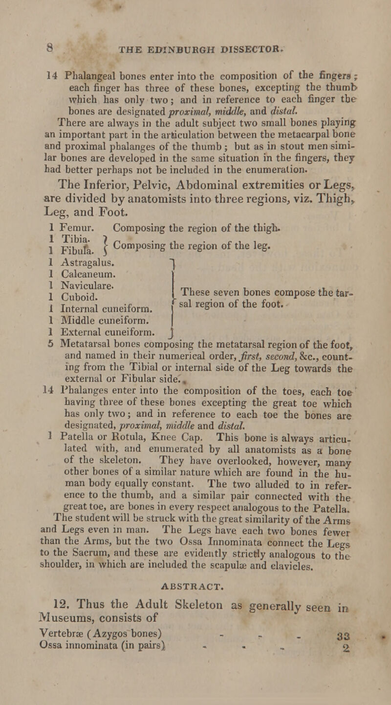 14 Phalangeal bones enter into the composition of the fingers ; each finger has three of these bones, excepting the thumb which has only two; and in reference to each finger the bones are designated proximal, middle, and distal. There are always in the adult subject two small bones playing an important part in the articulation between the metacarpal bone and proximal phalanges of the thumb ; but as in stout men simi- lar bones are developed in the same situation in the fingers, they had better perhaps not be included in the enumeration. The Inferior, Pelvic, Abdominal extremities or Legs, are divided by anatomists into three regions, viz. Thigh;> Leg, and Foot. 1 Femur. Composing the region of the thigh. 1 Fibufa } Composing the region of the leg. 1 Astragalus. 1 Calcaneum. 1 Naviculare. 1 Cuboid These seven bones compose the tar- 1 Internal cuneiform. ] ^^S^ ^oo*' 1 Middle cuneiform. ( 1 External cuneiform. J 5 Metatarsal bones composing the metatarsal region of the foot, and named in their numerical order, ^rs<, second, inc., count- ing from the Tibial or internal side of the Leg towards the external or Fibular side. , 14 Phalanges enter into the composition of the toes, each toe having three of these bones excepting the great toe which has only two; and in reference to each toe the bones are designated, proximal, middle and distal. 1 Patella or Rotula, Knee Cap. This bone is always articu- lated with, and enumerated by all anatomists as a bone of the skeleton. They have overlooked, however, many other bones of a similar nature which are found in the hu- man body equally constant. The two alluded to in refer- ence to the thumb, and a similar pair connected with the great toe, are bones in every respect analogous to the Patella. The student will be struck with the great similarity of the Arms and Legs even in man. The Legs have each two bones fewer than the Arms, but the two Ossa Innominata connect the Legs to the Sacrum, and these are evidently stricHy analogous to the shoulder, in which are included the scapulae and clavicles. ABSTRACT. 12. Thus the Adult Skeleton as generally seen in Museums, consists of Vertebrae (Azygos bones) - - - 33 Ossa innominata (in pairs) . , _ 2
