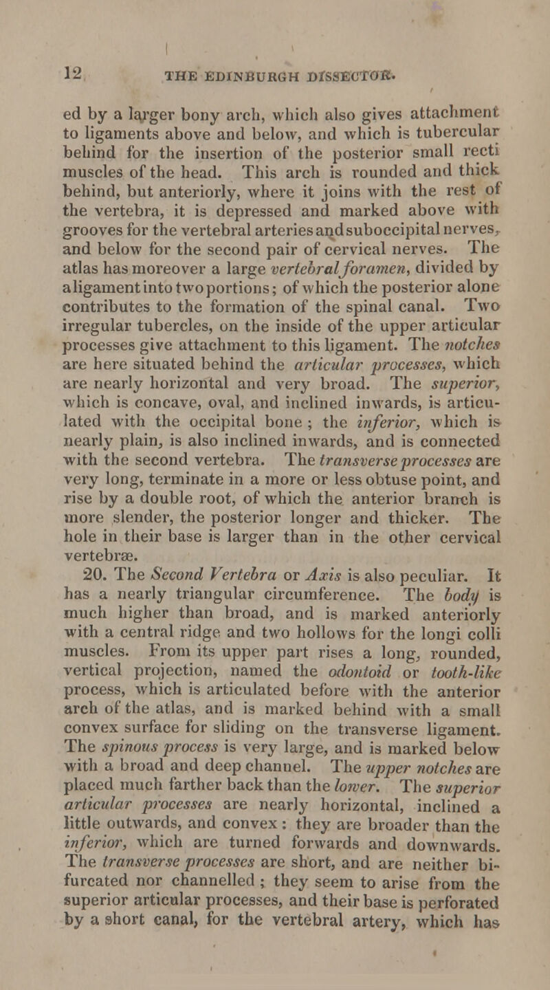 I 12 THE EDINBURGH DrsSTECTOR. ed by a l^j-ger bony arch, which also gives attachment to ligaments above and below, and which is tubercular behind for the insertion of the posterior small recti muscles of the head. This arch is rounded and thick behind, but anteriorly, where it joins with the rest of the vertebra, it is depressed and marked above with grooves for the vertebral arteries a]^dsuboccipital nerves, and below for the second pair of cervical nerves. The atlas has moreover a large vertebral foramen, divided by aligament into two portions; of which the posterior alone contributes to the formation of the spinal canal. Two irregular tubercles, on the inside of the upper articular processes give attachment to this ligament. The notches are here situated behind the articular processes, which are nearly horizontal and very broad. The superior, which is concave, oval, and inclined inwards, is articu- lated with the occipital bone ; the inferior, which is nearly plain, is also inclined inwards, and is connected with the second vertebra. transverse processes Zixe very long, terminate in a more or less obtuse point, and rise by a double root, of which the anterior branch is more slender, the posterior longer and thicker. The hole in their base is larger than in the other cervical vertebrae. 20. The Second Vertebra or Axis is also peculiar. It has a nearly triangular circumference. The body is much higher than broad, and is marked anteriorly with a central ridge and two hollows for the longi colli muscles. From its upper part rises a long, rounded, vertical projection, named the odontoid or tooth-like process, which is articulated before with the anterior arch of the atlas, and is marked behind with a small convex surface for sliding on the transverse ligament. The spinous process is very large, and is marked below with a broad and deep channel. The upper notches are placed much farther back than the lorver. The superior articular processes are nearly horizontal, inclined a little outwards, and convex : they are broader than the inferior, which are turned forwards and downwards. The transverse processes are short, and are neither bi furcated nor channelled ; they seem to arise from the superior articular processes, and their base is perforated by a short canal, for the vertebral artery, which haa