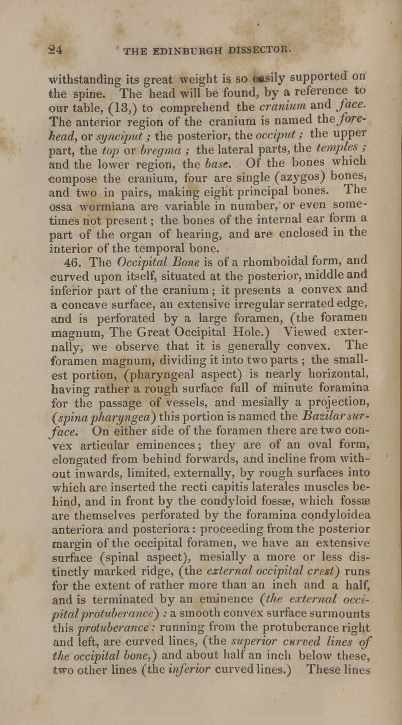withstanding its great weight is so easily supported on' the spine. The head will be found, by a reference to our table, (13,) to comprehend the cranium and face. The anterior region of the cranium is named the fore- head, or synciput; the posterior, the occiput; the upper part, the top or bregma ; the lateral parts, the temples ; and the lower region, the base. Of the bones which compose the cranium, four are single (azygos) bones, and two in pairs, making eight principal bones. The ossa wormiana are variable in number, or even some- times not present; the bones of the internal ear form a part of the organ of hearing, and are enclosed in the interior of the temporal bone. 46. The Occipital Bone is of a rhomboidal form, and curved upon itself, situated at the posterior, middle and inferior part of the cranium; it presents a convex and a concave surface, an extensive irregular serrated edge, and is perforated by a large foramen, (the foramen magnum. The Great Occipital Hole.) Viewed exter- nally, we observe that it is generally convex. The foramen magnum, dividing it into two parts ; the small- est portion, (pharyngeal aspect) is nearly horizontal, having rather a rough surface full of minute foramina for the passage of vessels, and mesially a projection, (spinapharyngeal this portion is named the Bazilarsur- face. On either side of the foramen there are two con- vex articular eminences; they are of an oval form, elongated from behind forwards, and incline from with- out inwards, limited, externally, by rough surfaces into which are inserted the recti capitis laterales muscles be- hind, and in front by the condyloid fossae, which fossae are themselves perforated by the foramina condyloidea anteriora and posteriora: proceeding from the posterior margin of the occipital foramen, we have an extensive surface (spinal aspect), mesially a more or less dis- tinctly marked ridge, (the external occipital crest) runs for the extent of rather more than an inch and a half, and is terminated by an eminence (the external occi- pital protuberance) : a smooth convex surface surmounts this protuberance: running from the protuberance right and left, are curved lines, (the superior curtjcd lines of the occipital bone,) and about half an inch below these, two other lines (the inferior curved lines.) These lines