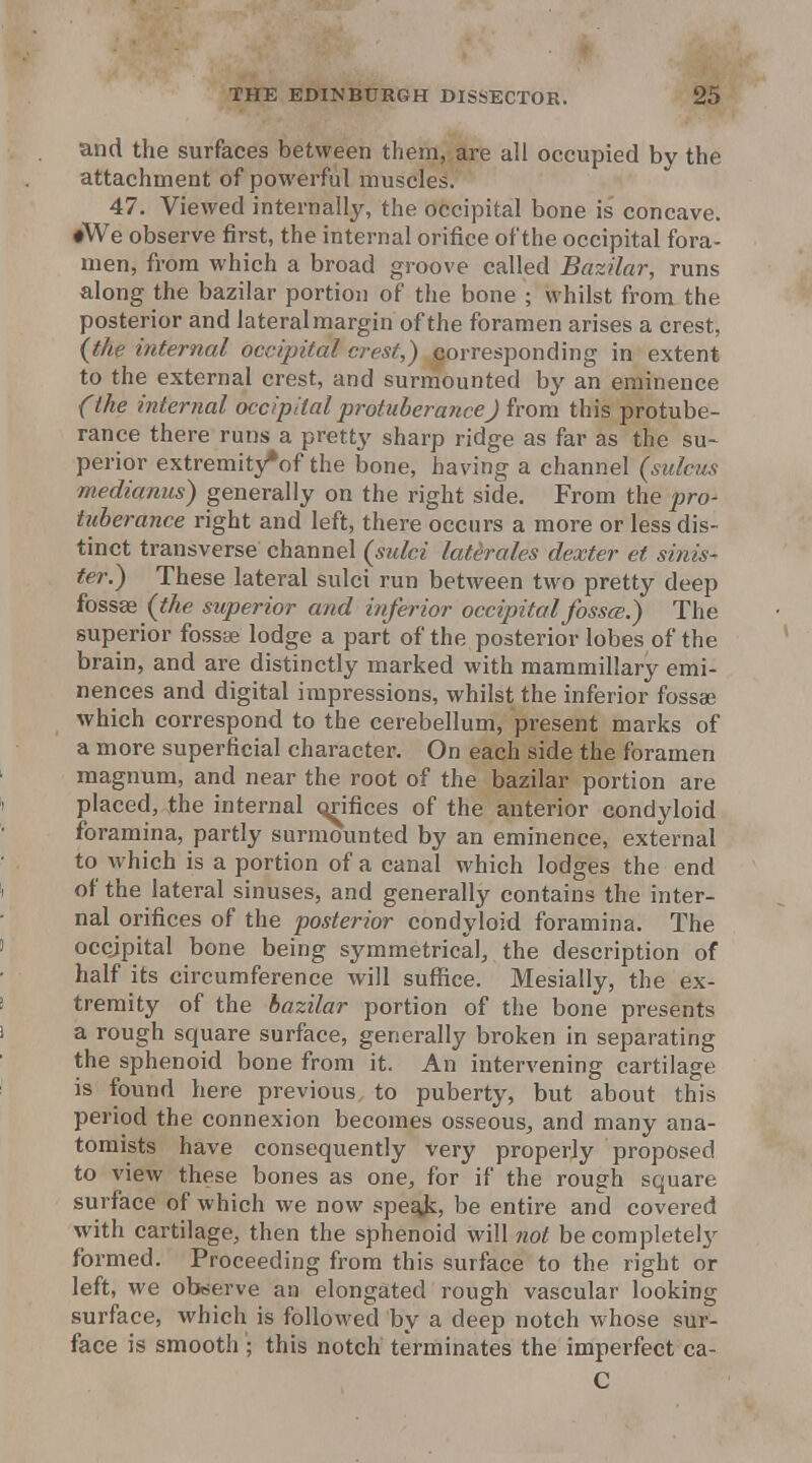 and the surfaces between them, are all occupied by the attachment of powerful muscles. 47. Viewed internally, the occipital bone is concave. ♦We observe first, the internal orifice of the occipital fora- men, from which a broad groove called Bazilar, runs along the bazilar portion of the bone ; whilst from the posterior and lateral margin of the foramen arises a crest, {the internal occipital crest,) corresponding in extent to the external crest, and surnaounted by an eminence (the internal occipital protuberanceJ from this protube- rance there runs a pretty sharp ridge as far as the su- perior extremity*of the bone, having a channel (sulcus medianus) generally on the right side. From the pro- tuberance right and left, there occurs a more or less dis- tinct transverse channel (sulci laterales dexter et sinis- ter.) These lateral sulci run between two pretty deep fossse {the superior and inferior occipital fosscB.) The superior fossse lodge a part of the posterior lobes of the brain, and are distinctly marked with mammillary emi- nences and digital impressions, whilst the inferior fossae which correspond to the cerebellum, present marks of a more superficial character. On each side the foramen magnum, and near the root of the bazilar portion are placed, the internal orifices of the anterior condyloid foramina, partly surmounted by an eminence, external to which is a portion of a canal which lodges the end of the lateral sinuses, and generally contains the inter- nal orifices of the posterior condyloid foramina. The occjpital bone being symmetrical, the description of half its circumference will suffice. Mesially, the ex- tremity of the bazilar portion of the bone presents a rough square surface, generally broken in separating the sphenoid bone from it. An intervening cartilage is found here previous, to puberty, but about this period the connexion becomes osseous, and many ana- tomists have consequently very properly proposed to view these bones as one, for if the rough square surface of which we now speqjs, be entire and covered with cartilage, then the sphenoid will not be complete!}'' formed. Proceeding from this surface to the right or left, we observe an elongated rough vascular looking surface, which is followed by a deep notch whose sur- face is smooth ; this notch terminates the imperfect ca- C