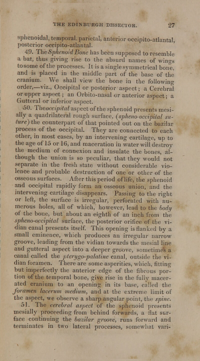 sphenoidal, temporal, parietal, anterior occipito-atlantal, posterior occipito-atlantal. ' 49. The Sphenoid Bone has been supposed to resemble a bat, thus giving rise to the absurd names of wings tosome of the processes. It is a single symmetrical bone, and is placed in the middle part of the base of the cranium. We shall view the bone in the following order,—viz., Occipital or posterior aspect; a Cerebral or upper aspect; an Orbito-nasal or anterior aspect; a Gutteral or inferior aspect. 50. TheoccipUal aspect of the sphenoid presents mesi- ally a quadrilateral rough surface, {spheno-occipital su- titre) the counterpart of that pointed out on the bazilar process of the occipital. They are connected to each other, in most cases, by an intervening cartilage, up to the age of 15 or 16, and maceration in water will destroy the medium of connexion and insulate the bones, al- though the union is so peculiar, that they would not separate in the fresh state without considerable vio- lence and probable destruction of one or other of the osseous surfaces. After this period of life, the sphenoid and occipital rapidly form an osseous union, and the intervening cartilage disappears. Passing to the right or left, the surface is irregular, perforated with nu- merous holes, all of which, however, lead to the body of the bone, but about an eighth of an inch from the spheno-occipital surface, the posterior orifice of the vi- dian canal presents itself. This opening is flanked by a small eminence, which produces an irregular narrow groove, leading from the vidian towards the mesial line and gutteral aspect into a deeper groove, sometimes a canal called the pterygo-palatine canal, outside the vi- dian foramen. There are some asperities, which, fitting but imperfectly the anterior edge of the fibrous por- tion of the temporal bone, give rise in the fully macer- ated cranium to an opening in its base, called the foramen lacerum medium, and at the extreme limit of the aspect, we observe a sharp angular point, the spine. 51. The cerebral aspect of the sphenoid presents mesially proceeding from behind forwards, a flat sur- face continuing the bazilar groove, runs forward and terminates in two lateral processes, somewhat vari-