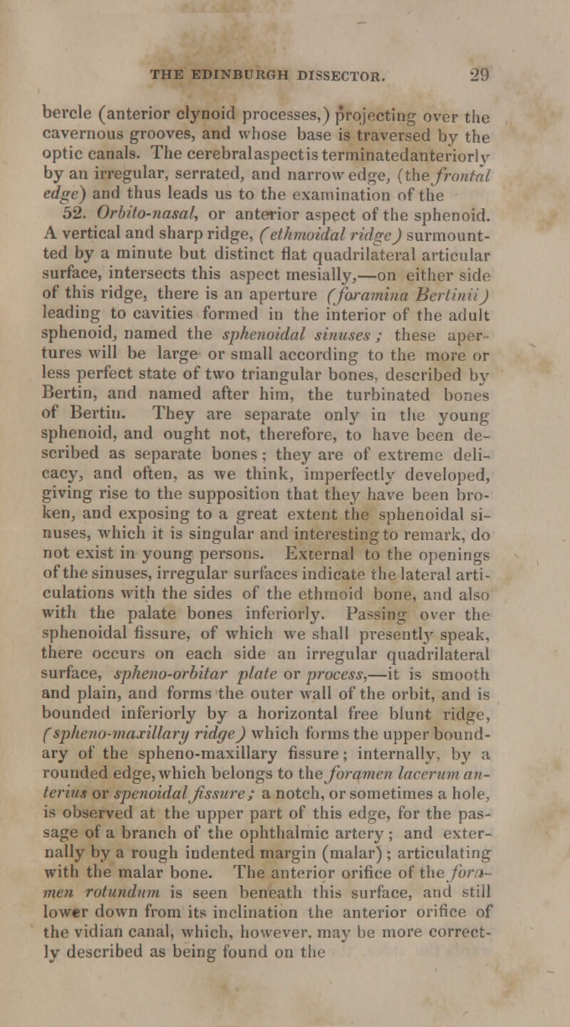 bercle (anterior clynoid processes,) projecting over tlie cavernous grooves, and whose base is traversed by the optic canals. The cerebralaspectisterminatedanteriorly by an irregular, serrated, and narrow edge, (the frontal edge) and thus leads us to the examination of the 32. Orbito-nasal, or anterior aspect of the sphenoid. A vertical and sharp ridge, (ethmoidal ridge) surmount- ted by a minute but distinct flat quadrilateral articular surface, intersects this aspect mesially,—on either side of this ridge, there is an aperture (foramina Bertinii) leading to cavities formed in the interior of the adult sphenoid, named the sphenoidal sinuses; these aper - tures will be large or small according to the more or less perfect state of two triangular bones, described by Bertin, and named after him, the turbinated bones of Bertin. They are separate only in the young sphenoid, and ought not, therefore, to have been de- scribed as separate bones; they are of extreme deli- cacy, and often, as we think, imperfectly developed, giving rise to the supposition that they have been bro- ken, and exposing to a great extent the sphenoidal si- nuses, which it is singular and interesting to remark, do not exist in young persons. External to the openings of the sinuses, irregular surfaces indicate the lateral arti- culations with the sides of the ethmoid bone, and also with the palate bones inferiorly. Passing over the sphenoidal fissure, of which we shall presentlj-^ speak, there occurs on each side an irregular quadrilateral surface, spheno-orhitar plate or process,—it is smooth and plain, and forms the outer wall of the orbit, and is bounded inferiorly by a horizontal free blunt ridge, (spheno-maxillary ridge J which forms the upper bound- ary of the spheno-maxillary fissure; internally, by a rounded edge, which belongs to the foramen lacerum an- terius or spenoidalfissure; a notch, or sometimes a hole, is observed at the upper part of this edge, for the pas- sage of a branch of the ophthalmic artery ; and exter- nally by a rough indented margin (malar) ; articulating with the malar bone. The anterior orifice of tXxe fora- men rotundnm is seen beneath this surface, and still lower down from its inclination the anterior orifice of the vidian canal, which, however, may be more correct- ly described as being found on the