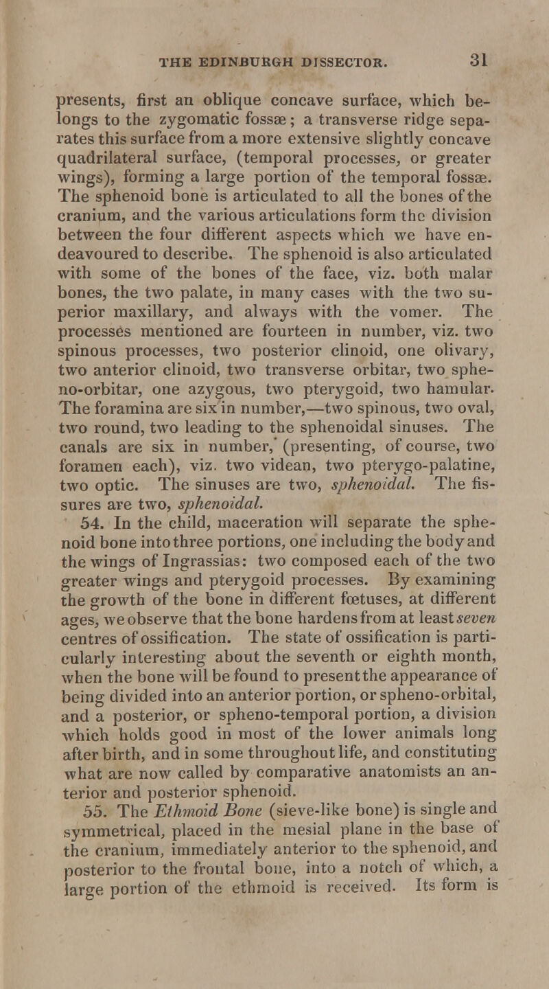 presents, first an oblique concave surface, which be- longs to the zygomatic fossae; a transverse ridge sepa- rates this surface from a more extensive slightly concave quadrilateral surface, (temporal processes, or greater wings), forming a large portion of the temporal fossae. The sphenoid bone is articulated to all the bones of the cranium, and the various articulations form the division between the four different aspects which we have en- deavoured to describe. The sphenoid is also articulated with some of the bones of the face, viz. both malar bones, the two palate, in many cases with the two su- perior maxillary, and always with the vomer. The processes mentioned are fourteen in number, viz. two spinous processes, two posterior clinoid, one olivary, two anterior clinoid, two transverse orbitar, two sphe- no-orbitar, one azygous, two pterygoid, two hamular. The foramina are six in number,—two spinous, two oval, two round, two leading to the sphenoidal sinuses. The canals are six in number,' (presenting, of course, two foramen each), viz. two videan, two pterygo-palatine, two optic. The sinuses are two, sphenoidal. The fis- sures are two, sphenoidal. 54. In the child, maceration will separate the sphe- noid bone into three portions, one including the body and the wings of Ingrassias: two composed each of the two greater wings and pterygoid processes. By examining the growth of the bone in different foetuses, at different ages, we observe that the bone hardens from at least seven centres of ossification. The state of ossification is parti- cularly interesting about the seventh or eighth month, when the bone will be found to present the appearance of being divided into an anterior portion, or spheno-orbital, and a posterior, or spheno-temporal portion, a division which holds good in most of the lower animals long after birth, and in some throughout life, and constituting what are now called by comparative anatomists an an- terior and posterior sphenoid. 55. The Ethmoid Bone (sieve-like bone) is single and symmetrical, placed in the mesial plane in the base of the cranium, immediately anterior to the sphenoid, and posterior to the frontal bone, into a notch of which, a large portion of the ethmoid is received. Its form is