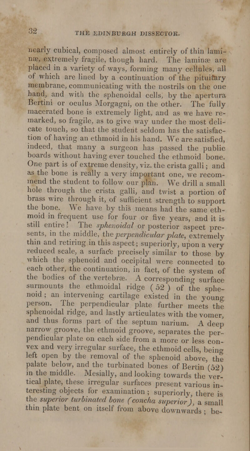 nearly cubical, composed almost entirely of thin lami- nae, es;tremely fragile, though hard. The laminae are placed in a variety of ways, forming many cellules, all of which are lined by a continuation of the pituitary membrane, communicating with the nostrils on the one hand, and with the sphenoidal cells, by the apertura Bertini or oculus Morgagni, on the other. The fully macerated bone is extremely light, and as we have re- marked, so fragile, as to give way under the most deli- cate touch, so that the student seldom has the satisfac- tion of having an ethmoid in his hand. We are satisfied, indeed, that many a surgeon has passed the public boards without having ever touched the ethmoid bone. One part is of extreme density, viz. the crista galli; and as the bone is really a very important one, we recom- mend the student to follow our plan. We drill a small hole through the crista galli, and twist a portion of brass wire through it, of sufficient strength to support the bone. We have by this means had the same eth- moid in frequent use for four or five years, and it is still entire! The sphenoidal or posterior aspect pre- sents, in the middle, \hQ perpendicular plate, extremely thin and retiring in this aspect; superiorly, upon a very reduced scale, a surfac'e precisely similar to those by which the sphenoid and occipital were connected to each other, the continuation, in fact, of the system of the bodies of the vertebrae. A corresponding surface surmounts the ethmoidal ridge (52) of the sphe- noid; an intervening cartilage existed in the young person. The perpendicular plate further meets the sphenoidal ridge, and lastly articulates with the vomer, and thus forms part of the septum narium. A deep narrow groove, the ethmoid groove, separates the per- pendicular plate on each side from a more or less con- vex and very irregular surface, the ethmoid cells, being left open by the removal of the sphenoid above, the palate below, and the turbinated bones of Bertin (52) in the middle. Mesially, and looking towards the ver- tical plate, these irregular surfaces present various in- teresting objects for examination ; superiorly, there is the superior turbinated hone (concha superior], a small thin plate bent on itself from above downwards • be-