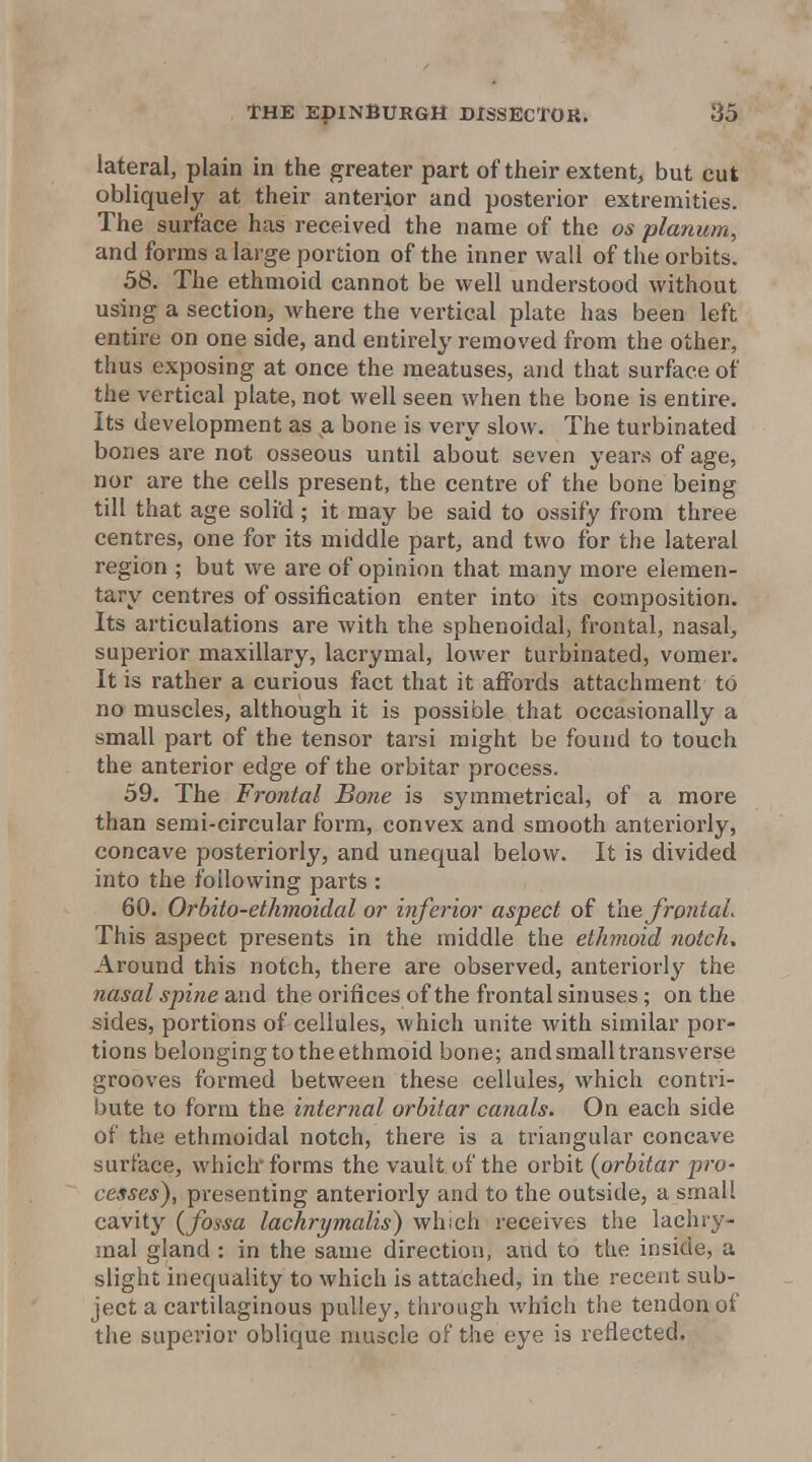 lateral, plain in the greater part of their extent^ but cut obliquely at their anterior and posterior extremities. The surface has received the name of the os planum, and forms a large portion of the inner wall of the orbits. 58. The ethmoid cannot be well understood without using a section, where the vertical plate has been left entire on one side, and entirely removed from the other, thus exposing at once the meatuses, and that surface of the vertical plate, not well seen when the bone is entire. Its development as a bone is very slow. The turbinated bones are not osseous until about seven years of age, nor are the cells present, the centre of the bone being till that age solid ; it may be said to ossify from three centres, one for its middle part, and two for the lateral region ; but we are of opinion that many more elemen- tary centres of ossification enter into its composition. Its articulations are with the sphenoidal, frontal, nasal, superior maxillary, lacrymal, lower turbinated, vomer. It is rather a curious fact that it affords attachment to no muscles, although it is possible that occasionally a small part of the tensor tarsi might be found to touch the anterior edge of the orbitar process. 59. The Frontal Bone is symmetrical, of a more than semi-circular form, convex and smooth anteriorly, concave posteriorly, and unequal below. It is divided into the following parts : 60. Orbito-ethmoidal or inferior aspect of the JrontaL This aspect presents in the middle the ethmoid notch. Around this notch, there are observed, anteriorly the nasal spine and the orifices of the frontal sinuses; on the sides, portions of cellules, which unite with similar por- tions belonging to the ethmoid bone; and small transverse grooves formed between these cellules, which contri- bute to form the internal orbitar canals. On each side of the ethmoidal notch, there is a triangular concave surface, which'forms the vault of the orbit (orbitar pro- cesses), presenting anteriorly and to the outside, a small cavity {fossa lachrymalis) which receives the lachry- mal gland : in the same direction, and to the inside, a slight inequality to which is attached, in the recent sub- ject a cartilaginous pulley, through which the tendon of the superior oblique muscle of the eye is reflected.