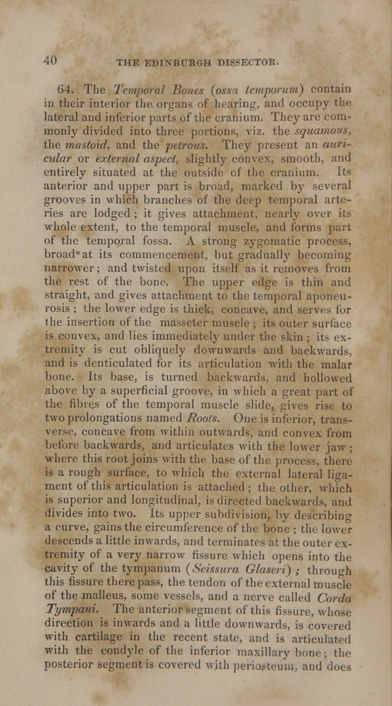 64. The Temporal Bones (ossa iemporum) contain in their interior the organs of hearing, and occupy the lateral and inferior parts of the cranium. They are com- monly divided into three portions, viz. the squamous, the mastoid, and the petrous. They present an auri- cular or external aspect, slightly convex, smooth, and entirely situated at the outside of the cranium. Its anterior and upper part is broad, marked by several grooves in which branches of the deep temporal arte- ries are lodged; it gives attachment, nearly over its whole extent, to the temporal muscle, and forms part of the temporal fossa. A strong zygomatic process, broad^at its commencement, but graduail}' becoming narrower; and twisted upon itself as it removes from the rest of the bone. The upper edge is thin and straight, and gives attachment to the temporal aponeu- rosis ; the lower edge is thick, concave, and serves for the insertion of the masseter muscle ; its outer surface is convex, and lies immediately under the skin ; its ex- tremity' is cut obliquely downwards and backwards, and is denticulated for its articulation with the malar bone. Its base, is turned backwards, and hollowed above by a superficial groove, in which a great part of the fibres of the temporal muscle slide, gives rise to two prolongations named Roots. One is inferior, trans- verso, concave from within outwards, and convex from before backwards, and articulates with the lower jaw; where this root joins with the base of the process, there is a rough surface, to which the external lateral liga- ment of this articulation is attached; the other, which is superior and longitudinal, is directed backwards, and divides into two. Its upper subdivision, by describing a curve, gains the circumference of the bone ; the lower descends a little inwards, and terminates at the outer ex- tremity of a very narrow fissure which opens into the cavity of the tympanum {Scissura Glaseri) ; through this fissure there pass, the tendon of the external muscle of the malleus, some vessels, and a nerve called Corda Tympani. The anterior segment of this fissure, whose direction is inwards and a little downwards, is covered with cartilage in the recent state, and is articulated with the condyle of the inferior maxillary bone; the posterior segment is covered with periosteum, and does