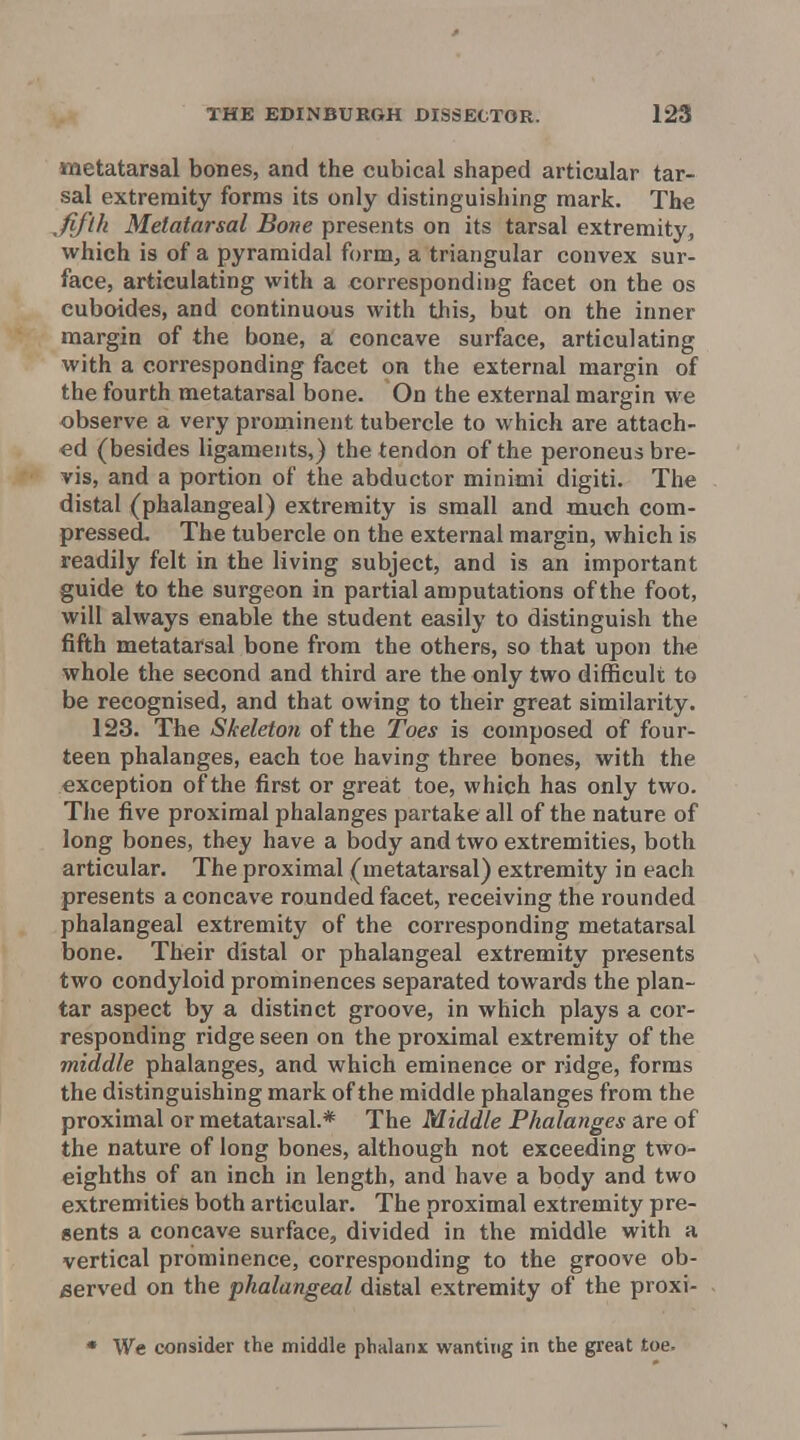 metatarsal bones, and the cubical shaped articular tar- sal extremity forms its only distinguishing mark. The fifth Metatarsal Bone presents on its tarsal extremity, which is of a pyramidal form, a triangular convex sur- face, articulating with a corresponding facet on the os cuboides, and continuous with this, but on the inner margin of the bone, a concave surface, articulating with a corresponding facet on the external margin of the fourth metatarsal bone. On the external margin we observe a very prominent tubercle to which are attach- ed (besides ligaments,) the tendon of the peroneus bre- vis, and a portion of the abductor minimi digiti. The distal (phalangeal) extremity is small and much com- pressed. The tubercle on the external margin, which is readily felt in the living subject, and is an important guide to the surgeon in partial amputations of the foot, will always enable the student easily to distinguish the fifth metatarsal bone from the others, so that upon the whole the second and third are the only two difficult to be recognised, and that owing to their great similarity. 123. The Skeleton of the Toes is composed of four- teen phalanges, each toe having three bones, with the exception of the first or great toe, which has only two. The five proximal phalanges partake all of the nature of long bones, they have a body and two extremities, both articular. The proximal (metatarsal) extremity in each presents a concave rounded facet, receiving the rounded phalangeal extremity of the corresponding metatarsal bone. Their distal or phalangeal extremity presents two condyloid prominences separated towards the plan- tar aspect by a distinct groove, in which plays a cor- responding ridge seen on the proximal extremity of the middle phalanges, and which eminence or ridge, forms the distinguishing mark of the middle phalanges from the proximal or metatarsal.* The Middle Phalanges are of the nature of long bones, although not exceeding two- eighths of an inch in length, and have a body and two extremities both articular. The proximal extremity pre- sents a concave surface, divided in the middle with a vertical prominence, corresponding to the groove ob- served on the phalangeal distal extremity of the proxi- • We consider the middle phalanx wanting in the great toe.
