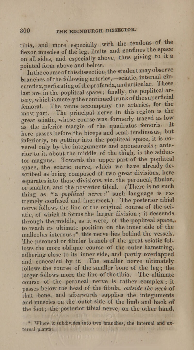 tibia, and more' especially with the tendons of the flexor muscles of the leg, limits and confines the space on all sides, and especially above, thus giving to it a pointed form above and below. Inthecourseofthisdissection,the student may observe branches of the following arteries,—sciatic, internal cir- cumflex, perforating of the profunda, and articular. 1 hese last are in the popliteal space ; finally, the popliteal ar- tery, which is merely the continued trunk of the superficial femoral. The veins accompany the arteries, for the most part. The principal nerve in this region is the great sciatic, whose course was formerly traced as low as the inferior margin of the quadratus femoris. It here passes before the biceps and semi-tendinosus, but inferiorly, on getting into the popliteal space, it is co- vered only by the integuments and aponeurosis ; ante- rior to it, about the middle of the thigh, is the adduc- tor magnus. Towards the upper part of the popliteal space, the sciatic nerve, which we have already de- scribed as being composed of two great divisions, here separates into those divisions, viz. the peroneal, fibular, or smaller, and the posterior tibial. (There is no such thing as a popliteal nerve: such language is ex- tremely confused and incorrect.) The posterior tibial nerve follows the line of the original course of the sci- atic, of which it forms the larger division ; it descends through the middle, as it were, of the popliteal space,. to reach its ultimate position on the inner side of the malleolus internus :* this nerve lies behind the vessels. The peroneal or fibular branch of the great sciatic fol- lows the more oblique course of the outer hamstring, adhering close to its inner side, and partly overlapped and concealed by it. The smaller nerve ultimately follows the course of the smaller bone of the leg; the larger follows more the line of the tibia. The ultimate course of the peroneal nerve is rather complex; it passes below the head of the fibula, outside the neck of that bone, and afterwards supplies the integuments and muscles on the outer side of the limb and back of the foot; the posterior tibial nerve, on the other hand, • Where it subdivides into two branches, the internal and ex- ternal plantar.