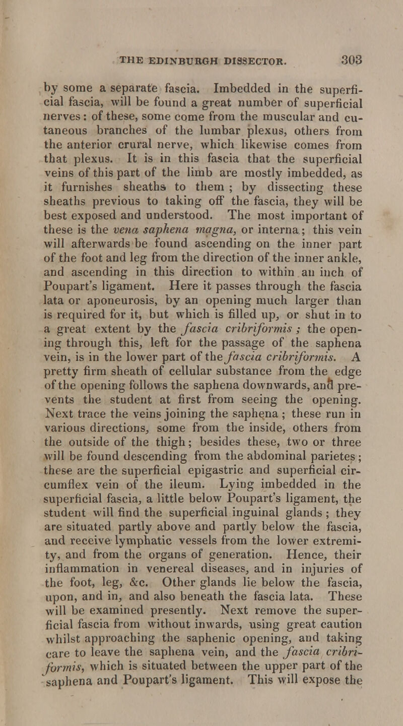 by some a separate fascia. Imbedded in the superfi- cial fascia, will be found a great number of superficial nerves: of these, some come from the muscular and cu- taneous branches of the lumbar jjlexus, others from the anterior crural nerve, which likewise comes from that plexus. It is in this fascia that the superficial veins of this part of the limb are mostly imbedded, as it furnishes sheaths to them ; by dissecting these sheaths previous to taking ofi the fascia, they will be best exposed and understood. The most important of these is the vena saphena magna, or interna; this vein will afterwards be found ascending on the inner part of the foot and leg from the direction of the inner ankle, and ascending in this direction to within an inch of Poupart's ligament. Here it passes through the fascia lata or aponeurosis, by an opening much larger than is required for it, but which is filled up^ or shut in to a great extent by the fascia cribriformis ; the open- ing through this, left for the passage of the saphena vein, is in the lower part of the fascia cribriformis. A pretty firm sheath of cellular substance from the edge of the opening follows the saphena downwards, anh pre- vents the student at first from seeing the opening. Next trace the veins joining the saphena ; these run in various directions, some from the inside, others from the outside of the thigh; besides these, two or three will be found descending from the abdominal parietes; these are the superficial epigastric and superficial cir- cumflex vein of the ileum. Lying imbedded in the superficial fascia, a little below Poupart's ligament, the student will find the superficial inguinal glands ; they are situated partly above and partly below the fascia, and receive lymphatic vessels from the lower extremi- ty, and from the organs of generation. Hence, their inflammation in venereal diseases, and in injuries of the foot, leg, &c. Other glands lie below the fascia, upon, and in, and also beneath the fascia lata. These will be examined presently. Next remove the super- ficial fascia from without inwards, using great caution whilst approaching the saphenic opening, and taking care to leave the saphena vein, and the fascia cribri- formis, which is situated between the upper part of the saphena and Poupart's ligament. This will expose the