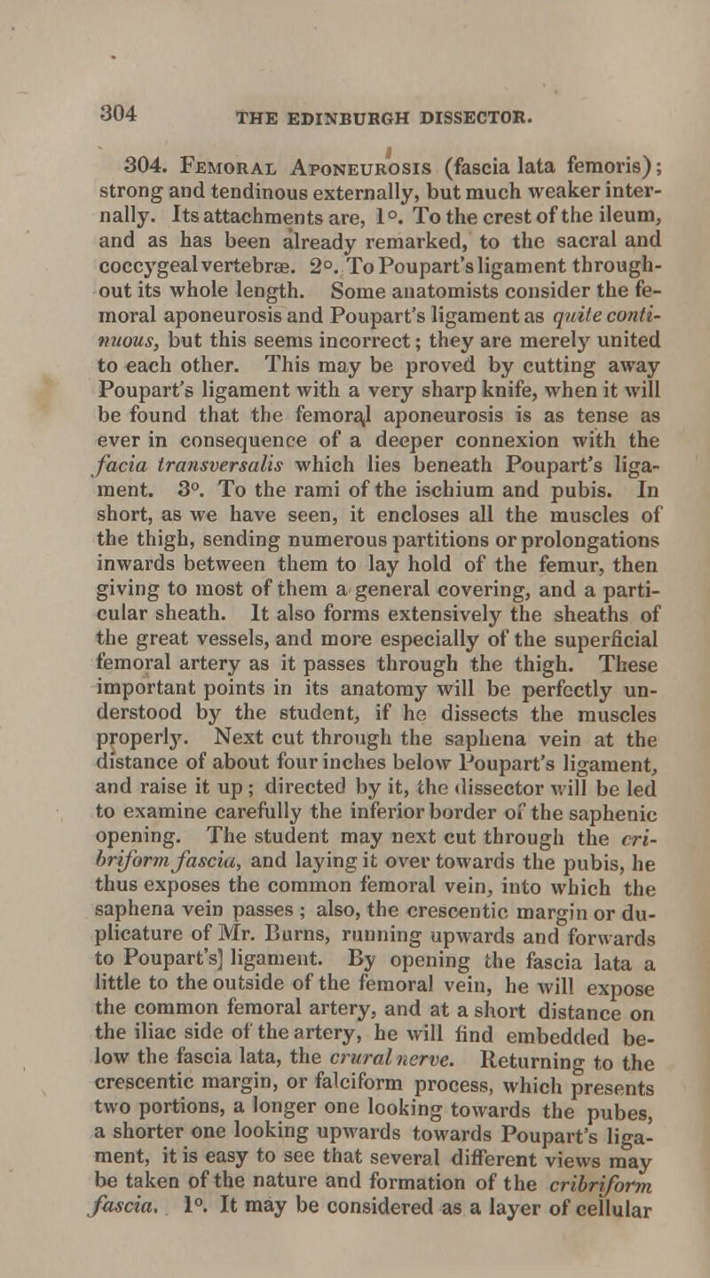 304. Femoral Aponeurosis (fascia lata femoris); strong and tendinous externally, but much weaker inter- nally. Its attachments are, 1 °. To the crest of the ileum, and as has been already remarked, to the sacral and coccygeal vertebrae. 2°. To Poupart's ligament through- out its whole length. Some anatomists consider the fe- moral aponeurosis and Poupart's ligament as qtiiie conti- 9UWUS, but this seems incorrect; they are merely united to each other. This may be proved by cutting away Poupart's ligament with a very sharp knife, when it will be found that the feraorz^l aponeurosis is as tense as ever in consequence of a deeper connexion with the facia transversalis which lies beneath Poupart's liga- ment. 3°. To the rami of the ischium and pubis. In short, as we have seen, it encloses all the muscles of the thigh, sending numerous partitions or prolongations inwards between them to lay hold of the femur, then giving to most of them a general covering, and a parti- cular sheath. It also forms extensively the sheaths of the great vessels, and more especially of the superficial femoral artery as it passes through the thigh. These important points in its anatomy will be perfectly un- derstood by the student^ if he dissects the muscles properly. Next cut through the saphena vein at the distance of about four inches below Poupart's ligament, and raise it up ; directed by it, the dissector will be led to examine carefully the inferior border of the saphenic opening. The student may next cut through the cri- briform fascia, and laying it over towards the pubis, he thus exposes the common femoral vein, into which the saphena vein passes ; also, the crescentic margin or du- plicature of Mr. Burns, running upwards and forwards to Poupart's] ligament. By opening the fascia lata a little to the outside of the femoral vein, he will expose the common femoral artery, and at a short distance on the iliac side of the artery, he will find embedded be- low the fascia lata, the crural nerve. Returning to the crescentic margin, or falciform process, which presents two portions, a longer one looking towards the pubes, a shorter one looking upwards towards Poupart's liga- ment, it is easy to see that several different views may be taken of the nature and formation of the cribriform fascia. 1. It may be considered as a layer of cellular