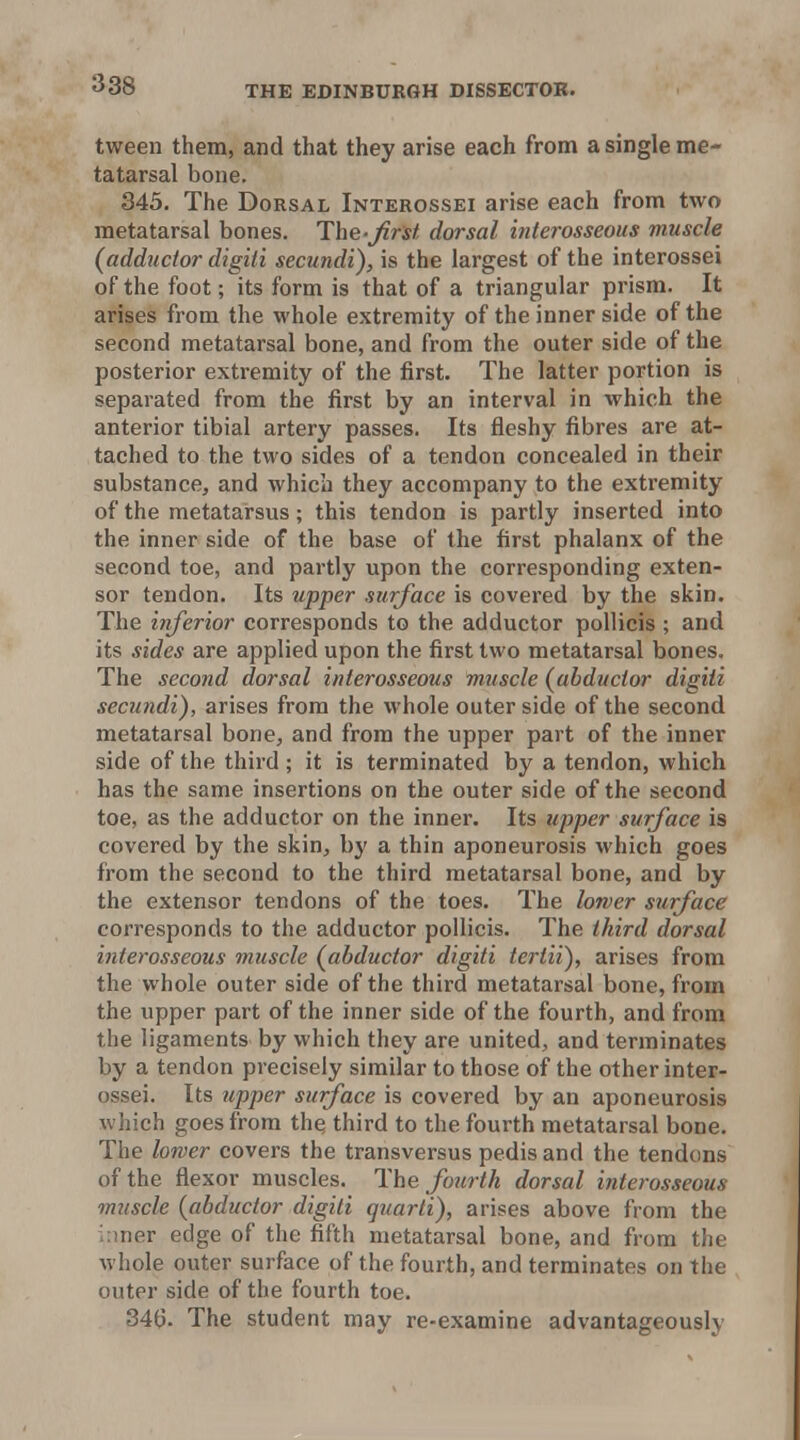tween them, and that they arise each from a single me- tatarsal bone. 345. The Dorsal Interossei arise each from two metatarsal bones. The-Jirst dorsal interosseous muscle (adductor digiti secundi), is the largest of the interossei of the foot; its form is that of a triangular prism. It arises from the whole extremity of the inner side of the second metatarsal bone, and from the outer side of the posterior extremity of the first. The latter portion is separated from the first by an interval in which the anterior tibial artery passes. Its fleshy fibres are at- tached to the two sides of a tendon concealed in their substance, and which they accompany to the extremity of the metatarsus; this tendon is partly inserted into the inner side of the base of the first phalanx of the second toe, and partly upon the corresponding exten- sor tendon. Its upper surface is covered by the skin. The inferior corresponds to the adductor pollicis ; and its sides are applied upon the first two metatarsal bones. The second dorsal interosseous muscle (abductor digiti secundi), arises from the whole outer side of the second metatarsal bone, and from the upper part of the inner side of the thii-d ; it is terminated by a tendon, which has the same insertions on the outer side of the second toe, as the adductor on the inner. Its upper surface is covered by the skin, by a thin aponeurosis which goes from the second to the third metatarsal bone, and by the extensor tendons of the toes. The lower surface corresponds to the adductor pollicis. The third dorsal interosseous muscle (abductor digiti tertii), arises from the whole outer side of the third metatarsal bone, from the upper part of the inner side of the fourth, and from the ligaments by which they are united, and terminates by a tendon precisely similar to those of the other inter- ossei. Its upper surface is covered by an aponeurosis which goes from the third to the fourth metatarsal bone. The lower covers the transversus pedis and the tendons of the flexor muscles. The fourth dorsal interosseous muscle (abductor digiti quarti), arises above from the inner edge of the fifth metatarsal bone, and from the whole outer surface of the fourth, and terminates on the outer side of the fourth toe. 34(). The student may re-examine advantageously