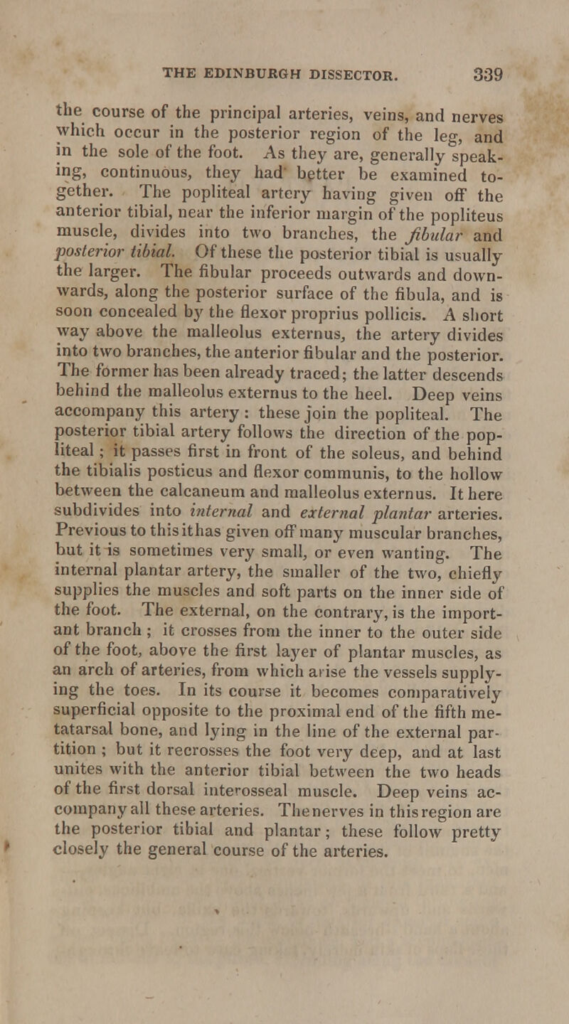 the course of the principal arteries, veins, and nerves which occur in the posterior region of the leg, and in the sole of the foot. As they are, generally speak- ing, continuous, they had better be examined to- gether. The popliteal artery having given off the anterior tibial, near the inferior margin of the popliteus muscle, divides into two branches, the fibular and posterior tibial. Of these the posterior tibial is usually the larger. The fibular proceeds outwards and down- wards, along the posterior surface of the fibula, and is soon concealed by the flexor proprius poUicis. A short way above the malleolus externus, the artery divides into two branches, the anterior fibular and the posterior. The former has been already traced; the latter descends behind the malleolus externus to the heel. Deep veins accompany this artery : these join the popliteal. The posterior tibial artery follows the direction of the pop- liteal ; it passes first in front of the soleus, and behind the tibialis posticus and flexor communis, to the hollow between the calcaneum and malleolus externus. It here subdivides into internal and external plantar arteries. Previous to thisithas given off many muscular branches, but it is sometimes very small, or even wanting. The internal plantar artery, the smaller of the two, chiefly supplies the muscles and soft parts on the inner side of the foot. The external, on the contrary, is the import- ant branch ; it crosses from the inner to the outer side of the foot, above the first layer of plantar muscles, as an arch of arteries, from which arise the vessels supply- ing the toes. In its course it becomes comparatively superficial opposite to the proximal end of the fifth me- tatarsal bone, and lying in the line of the external par- tition ; but it recrosses the foot very deep, and at last unites with the anterior tibial between the two heads of the first dorsal interosseal muscle. Deep veins ac- company all these arteries. The nerves in this region are the posterior tibial and plantar; these follow pretty closely the general course of the arteries.