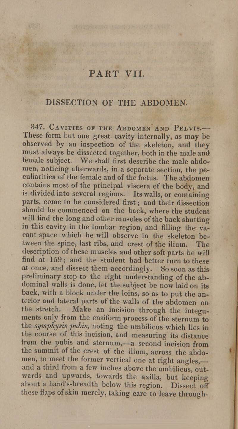 DISSECTION OF THE ABDOMEN. 347. Cavities of the Abdomenand Pelvis.— These form but one great cavity internally, as may be observed by an inspection of the skeleton, and they must always be dissected together, both in the male and female subject. We shall first describe the male abdo- men, noticing afterwards, in a separate section, the pe- culiarities of the female and of the foetus. The abdomen contains most of the principal viscera of the body, and is divided into several regions. Its walls, or containing parts, come to be considered first; and their dissection should be commenced on the back, where the student will find the long and other muscles of the back shutting in this cavity in the lumbar region, and filling the va- cant space which he will observe in the skeleton be- tween the spine, last ribs, and crest of the ilium. The description of these muscles and other soft parts he will find at 139; and the student had better turn to these at once, and dissect them accordingly. So soon as this preliminary step to the right understanding of the ab- dominal walls is done, let the subject be now laid on its back, with a block under the loins, so as to put the an- terior and lateral parts of the walls of the abdomen on the stretch. Make an incision through the integu- ments only from the ensiform process of the sternum to the symphysis pubis, noting the umbilicus which lies in the course of this incision, and measuring its distance from the pubis and sternum,—a second incision from the summit of the crest of the ilium, across the abdo- men, to meet the former vertical one at right angles, and a third from a few inches above the umbilicus, out- wards and upwards, towards the axilla, but keeping about a hand's-breadth below this region. Dissect ofl;* these flaps of skin merely, taking care to leave through-