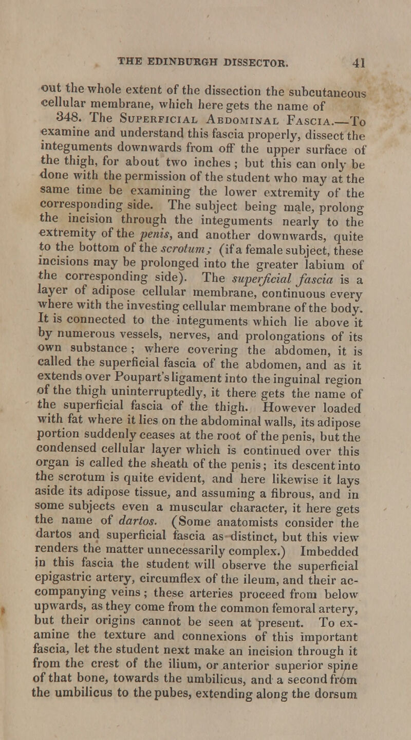 out the whole extent of the dissection the subcutaneous cellular nnerabrane, which here gets the name of 348. The Superficial Abdominal Fascia. To examine and understand this fascia properly, dissect the integuments downwards from off the upper surface of the thigh, for about two inches; but this can only be done with the permission of the student who may at the same time be examining the lower extremity of the corresponding side. The subject being male, prolong the incision through the integuments nearly to the extremity of the penis, and another downwards, quite to the bottom of the scrotum; (if a female subject, these incisions may be prolonged into the greater labium of the corresponding side). The superficial fascia is a layer of adipose cellular membrane, continuous every where with the investing cellular membrane of the body. It is connected to the integuments which lie above it by numerous vessels, nerves, and prolongations of its own substance ; where covering the abdomen, it is called the superficial fascia of the abdomen, and as it extends over Poupart's ligament into the inguinal region of the thigh uninterruptedly, it there gets the name of the superficial fascia of the thigh. However loaded with fat where it lies on the abdominal walls, its adipose portion suddenly ceases at the root of the penis, but the condensed cellular layer which is continued over this organ is called the sheath of the penis; its descent into the scrotum is quite evident, and here likewise it lays aside its adipose tissue, and assuming a fibrous, and in some subjects even a muscular character, it here gets the name of dartos. (Some anatomists consider the dartos and superficial fascia as distinct, but this view renders the matter unnecessarily complex.) Imbedded in this fascia the student will observe the superficial epigastric artery, circumflex of the ileum, and their ac- companying veins; these arteries proceed from below upwards, as they come from the common femoral artery, but their origins cannot be seen at present. To ex- amine the texture and connexions of this important fascia, let the student next make an incision through it from the crest of the ilium, or anterior superior spine of that bone, towards the umbilicus, and a second fr^m the umbilicus to thepubes, extending along the dorsum