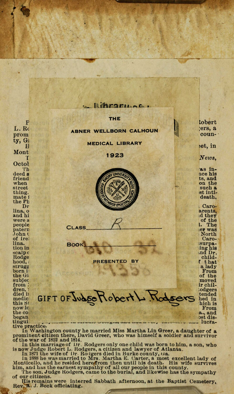 t •*_ Iftj|fcizafluj»f»x.. *- F L.R( prom ty.Gi H Mont T Octol Th deed a friend when street thing, mate 1 thePh Dr lina, o and hi were a people paterr .lohnl of Irel lina. tion in scalp ( Rodge hood,: strugg born ii the Gri subjec from ! dren, j died ii medic this Si nowlc the co began tingui THE ABNER WELLBORN CALHOUN MEDICAL LIBRARY 1923 Class BOOK$__i. 5\ PRESENTED BY GIFT oA>i^^VwoNpex\\a >\o&£exs tobert ;ers, a coun- set, in News, as in- tice his ts, and on the such a ist inti- death, i Caro- arents, id they of the I. The ter was North Caro- tsurpa- inghis tnd Dr. child- f that a lady From of the moved ir chil- lodgers tended hed in hich is From a., and ost dis- . lucra- tive practice. In Washington county he married Miss Martha Lin Greer, a daughter of a prominent citizen there, David Greer, who was himself a soldier and survivor of the war of 1812 and 1814. In this marriage of Dr. Rodgers only one child was born to him, a son, who is now Judge Robert L. Rodgers, a citizen and lawyer of Atlanta. In 1871 the wife of Dr. Ro Igers died in Burke county, H&. In 1888 he was married to Mrs. Martha E. Carter, a most excellent lady of Monticello, and he resided herefrom then until his death. His wife survives him, and has the earnest sympathy of all our people in this county. The son. Judge Rodgers, came to the burial, and likewise has the sympathy of our citizens. His remains were interred Sabbath afternoon, at the Baptist Cemetery, Rev,^. J. Beck officiating. —^^^^^■■■■■■■S. /'■'rr x.