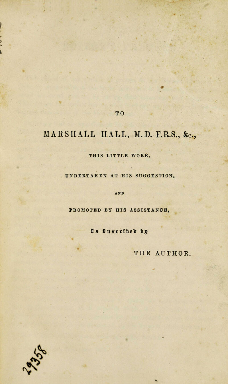 TO MARSHALL HALL, M.D. F.R.S., &c, THIS LITTLE WORK, UNDERTAKEN AT HIS SUGGESTION, PROMOTED BY HIS ASSISTANCE, Ks Xnscrtbetr 6g THE AUTHOR. £ -£