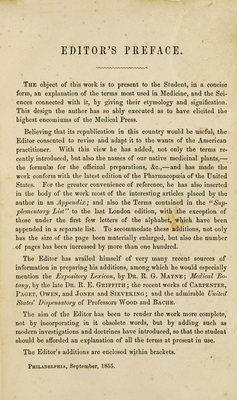 EDITOR'S PREFACE. The object of this work is to present to the Student, in a concise form, an explanation of the terms most used in Medicine, and the Sci- ences connected with it, by giving their etymology and signification. This design the author has so ably executed as to have elicited the highest encomiums of the Medical Press. Believing that its republication in this country would be useful, the Editor consented to revise and adapt it to the wants of the American practitioner. With this view he has added, not only the terms re- cently introduced, but also the names of our native medicinal plants,— the formulae for the officinal preparations, &c.,—and has made the work conform with the latest edition of the Pharmacopoeia of the United States. For the greater convenience of reference, he has also inserted in the body of the work most of the interesting articles placed by the author in an Appendix; and also the Terms contained in the Sup- plementary List to the last London edition, with the exception of those under the first few letters of the alphabet, which have been appended in a separate list. To accommodate these additions, not only has the size of the page been materially enlarged, but also the number of pages has been increased by more than one hundred. The Editor has availed himself of very many recent sources of information in preparing his additions, among which he would especially mention the Expository Lexicon, by Dr. R. Gr. Mayne ; Medical Bo- tany, by the late Dr. R. E. Griffith; the recent works of Carpenter, Paget, Owen, and Jones and Sieveking; and the admirable United States' Dispensatory of Professors Wood and Bache. The aim of the Editor has been to render the work more complete, not by incorporating in it obsolete words, but by adding such as modern investigations and doctrines have introduced, so that the student should be afforded an explanation of all the terms at present in use. The Editor's additions are enclosed within brackets. Philadelphia, September, 1855.